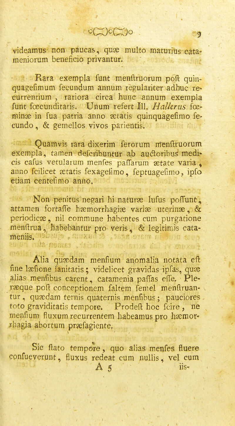 videamus-non paucas, qu« multo maturius cata- meniorum beneficio privantur. Rara exempla funt menftruorum poft quin- quagefimum fecundum annum regulariter adhuc re- currenrium , rariora circa hunc annum exempla funt foecunditatis. Unum refert 111. Halkrus foe- min3e in fua patria anno setatis quinquagefimo fe- cundo, & gemellos vivos parientis. Quamvis rara dixerim ferorum m^nftruorum exempla, tamen defcribuntur ab audoribus medi^ cis cafus vetularum menfes paflarum setate varia^ anno fcilicet jetatis fexageiimo, feptuagefimo, ipfo etiam centefimo anno, Non penitus negari hi naturse lufus pofTunt^ attamen fortafte hzemorrhagiae varise uterinae, & periodicae, nil commune habentes cum purgatione menftrua,^ habebantur pro yeris ^ & legitimis cata- meniis,'^- ^ -^/^ <^:-^--u , ■ r . Alia qusedam menfium anomalia notata eft nne Isefione fanitatis; videhcet gravidas ipfas, quse alias menfibus carent, catamenia paftas effe. Ple- rseque poft conceptionem faltem femel menflruan- tur, quaedam temis quaternis menfibus; pauciores toto graviditatis tempore. Prodeft hoc fcire, ne menfium fiuxum recurrentem habeamuspro haemor- rhagia abortum prsefagiente, Sic ftato tempore, quo alias menfes fluere confueverunt, fluxus redeat cum nuliis, vel cum A 5 s-