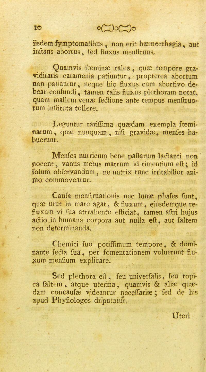 iisdem fymptomatibus, non eiit hsemorrhagia, aut jnftans abortus, fed fluxus menftruus* Quamvis foeminae tales, quse tempore gra- viditatis catamenia patiuntur, propterea abortum non patiantur, neque hic ftuxus cum abortivo de- beat confundi, tamen talis fluxus plethoram notat, quam mallem venae fedione ante tempus menftruo- jrum inftituta toUere. Leguntur rarifTima qusedam exempla foemi-- siaarum, quae nunquam, nifi gravidae, menfes ha- buerunt. Menfes nutricum bene paftarum ladlanti non pocent, vanus metus matrum id timentium eft; id folum obfervandum, ne nutrix tunc irtitabilior ani- jno commoveatur. Caufa menftruationis nec lunae phafes funt, quae utut in mare agat, &fluxum, ejusdemque re- fluxum vi fua attrahente efficiat, tamen aftri hujus adlio in humana corpora aut nulla eft, aut faltem non determinanda. Chemici fuo potifTimum tempore, & domi- nante fedta fua, per fomentationem voluerunt flu- xum menfium explicare. Sed plethora eft, feu univerfalis, feu topi- ca faltem, atque uterina, quamvis & ahas quae- dam concaufae videantur necefTariae; fed de his apud Phyfiologos difputatur. Uteri