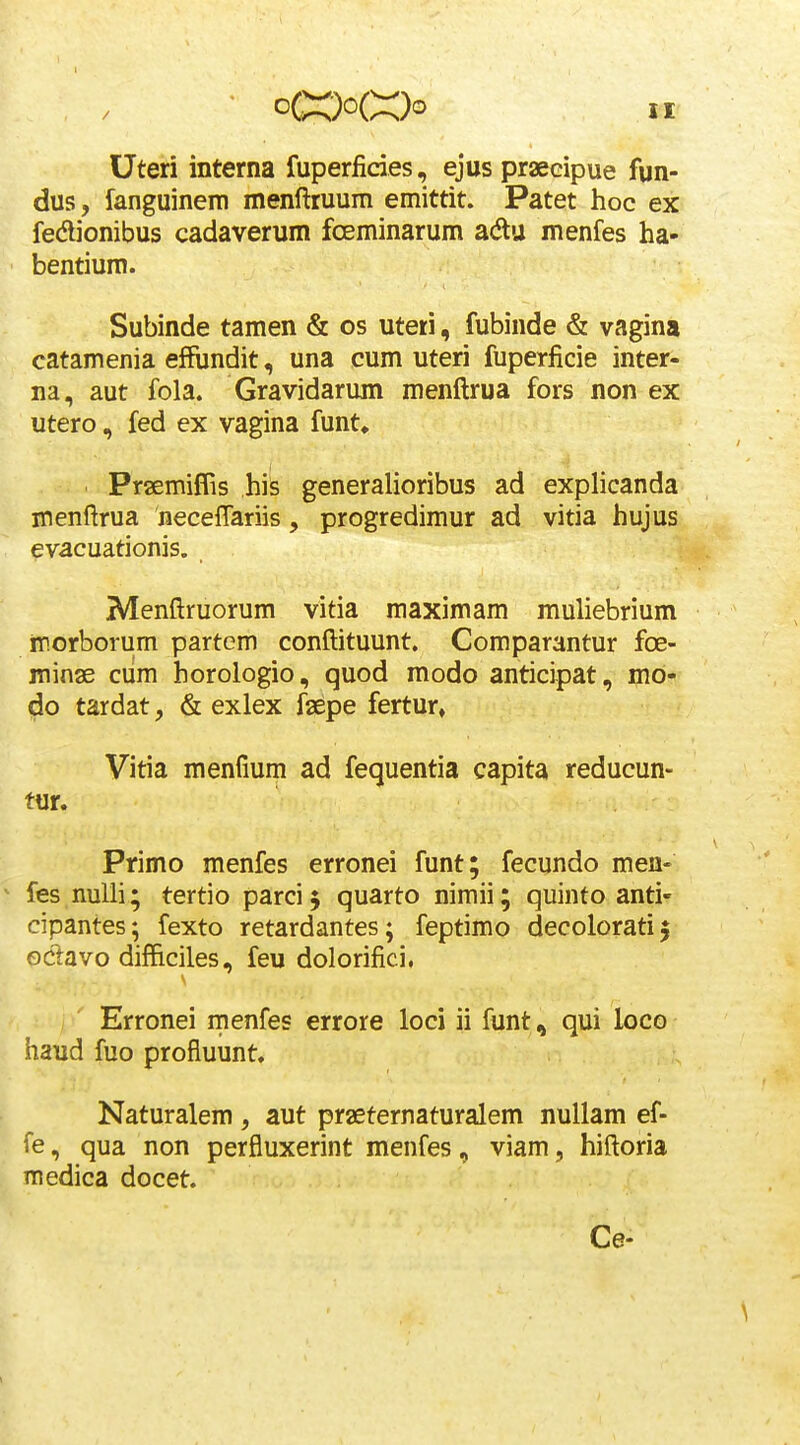 Uteri interna fuperficies, ejus praecipue fun- dus, fanguinem menftruum emittit. Patet hoc ex fedionibus cadaverum fceminarum adu menfes ha- bentium. Subinde tamen & os uteti, fubinde & vagina catamenia effundit, una cum uteri fuperficie inter- na, aut fola. Gravidarum menftrua fors non ex utero, fed ex vagina funt. Praemiffis his generalioribus ad explicanda menftrua neceffariis, progredimur ad vitia hujus evacuationis. Menftruorum vitia maximam muliebrium ir.orborum partem conftituunt. Comparantur foe- minae ciim horologio, quod modo anticipat, mo- do tardat, & exlex faepe fertur, Vitia menfium ad fequentia capita reducun- tur. Primo menfes erronei funt; fecundo men- ^ fes nuUi; tertio parci $ quarto nimii; quinto anti- cipantes; fexto retardantes; feptimo decoloratij oclavo difficiles, feu dolorifici, Erronei menfes errore loci ii funt, qui loco haud fuo profluunt. Naturalem , aut praeternaturalem nullam ef- fe, qua non perfluxerint menfes, viam, hiftoria medica docet. Ce-