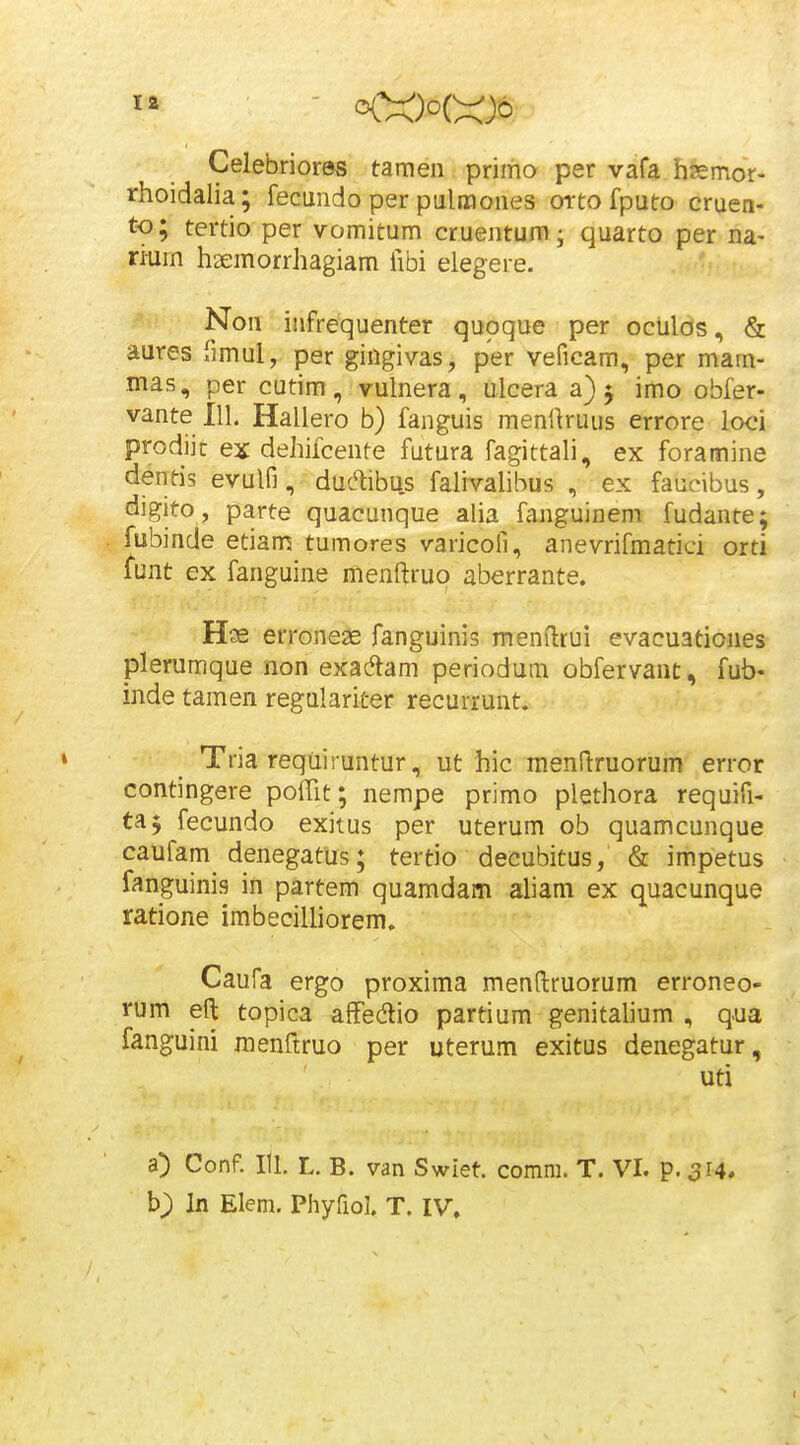 Celebriores tamen primo per vafa hsemor- rhoidalia; fecundo per pulmones orto fputo cruen- to; tertio per vomitum cruentum; quarto per na- ri-um haemorrhagiam fibi elegere. Non infrequenter quoque per oculos, & aures fimul, per gingivas, per veficam, per mam- mas, per cutim, vulnera, ulcera a)^ imo obfer- vante 111. Hallero b) fanguis menUruus errore loci prodiic ex dehifcente futura fagittali, ex foramine dentis evulfi, duL^ibu.s falivahbus , ex faucibus, digito , parte quacunque aHa fanguinem fudante; fubinde etiam tumores varicoll, anevrifmatici orti ^unt ex fanguine menftruo aberrante. H?e erronese fanguinis menftrui evacuationes plerumque non exadtam periodum obfervant, fub- inde tamen regulariter recurrunt. Tria requiruntur, ut hic menftruorum error contingere pofTit; nempe primo plethora requifi- taj fecundo exitus per uterum ob quamcunque caufam denegatus; tertio decubitus, & impetus fanguinis in partem quamdam aliam ex quacunque ratione imbecilliorem. Caufa ergo proxima menftruorum erroneo- rum eft topica afFedio partium genitaUum , qua fanguini raenftruo per uterum exitus denegatur, uti a) Conf. 111. L. B. van Swiet. comm. T. VI. p.^r^, b) In Elem. Phyfiol. T. IV.