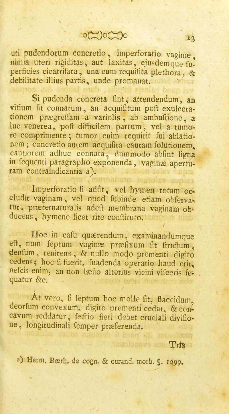 uti pudendorum concretio, imperforatio vaginje nimia uteri rigiditas, aut laxitas, eju-^demque fu- perficies cicafrifata, una cum requifita plethora, & debilitate illius partis, unde promanat. Si pudenda concreta fmt, attendendum, an vitium fit connatum, an acquifitum poft exulcera- tionem pr'.«greiTam a variolis, ab ambuftione, a lue venerea, poft difficilem partum, vel a tumo- re comprimente; tumor enim requirit fui ablatio- nem ; concretio autem acquifita cautam folutionem, cautiorem adJiuc connata, dummodo abfint figna in fequenti paragrapho expdnenda, vaginas apertu- ram contraindicaatia a}. Imperforatio fi adfit, vel hymen totam oc- cludit vaginam, vel qiiod fubinde etiam obferva- tur, priEternaturalis adeft membrana vaginam ob- ducens, hymene licet rite conftituto. Hoc in cafu qugerendum, examinandumque eft, num feptum vaginie prEefixum fit ftridum, denfum, renitens, & nuilo modo prementi digito cedens^ hoc fi fuerit, fuadenda operatio haud erit, nefcis enim, an ncm laefio alterius vicini vifceris fe- quatur &c. At vero, fi feptum hoc moUe fit, fiaccidum, deorfum convexum, digito prementi cedat, & con- cavum reddatur, fedio fieri debet cruciaii divifio- ne, longitudinali ^emper prssferenda. Tria 3) Herm. Bcerh, de cogn. & curand. niorb. $. 1299*