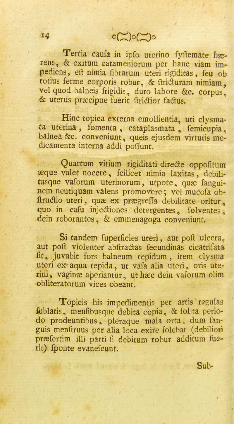 Tertia caufa in ipfo uterino fyftemate hae- rens, & exitum Gatameniorum per hanc viam im- pediens, eft nimia fibrarum uteri rigiditas, feu ob totius ferme corporis robur, & ftridturam nimiam, velquod balneis frigidis, duro labore &c. corpus, & uterus praecipue fuerit ftridior fadus. Hinc topica externa emoltientia, uti clysma- ta uterina , fomenta , cataplasmata , femicupia, balnea &c. conveniunt, queis ejusdem virtutis me- dicamenta interna addi pofTunt. Quartum vitium rigiditati diredte oppofitum seque valet nocere, fcilicet nimia laxitas, debili» tasque vaforum uterinorum, utpote, quae fangui- nem neutiquam valens promovere; vel mucofa ob' ftrudio uteri, quae ex praegrefTa debilitate oritur, quo in cafu injediones detergentes, folventes, dein roborantes, & emmenagoga conveniunt. Si tandem fuperficies uteri, aut poft ulcera, aut pofl: violenter abftradtas fecundinas cicatrifata fit, ,juvabit fors balneum tepidum, item clysma uteri ex-aqua tepida, ut vafa alia uteri, oris ute- -rini, vaginae aperiantur, uthaec dein vaforum olim obliteratorum vices obeant. Topicis his impedimentis per artis regulas ftiblatis, menfibusque debita copia, & folita perio do prodeuntibus, pleraque mala orta. dum fan- guis menfiruus per alia loca exire folebat (debiliori praefertim illi parti fi debitum robur additum fue- rit) fponte evanefcunt, Sub-