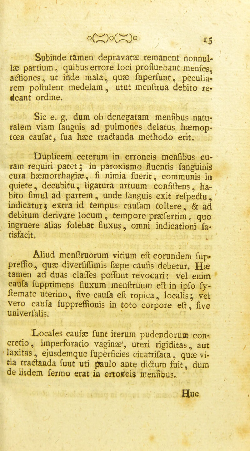 Subiiide tamen depravatae remanent nonnul- lae partium, quibus errore loci profluebant menfes, adliones, ut iftde mala, quse fuperfunt , peculia- rem poftulent medelam, utut menftrua debito re* deant ordine. Sic e. g, dum ob denegatam menfibus natu- ralem viam fanguis ad pulmones delatus haemop- toeH caufat, fua haec tradlanda methodo erit. Duplicem cet6rum in erroneis menfibus cu- lam requiri patet; in paroxismo fluentis fanguinis cura haemorrhagiae, fi nimia fuerit, communis in quiete, decubitu, ligatura artuum confiftens, ha- bito fimul ad partem, unde fanguis exit refpedu, indicatur$ extra id tempus caufam tollere, & ad debitum derivare iocum, tempore praefertim, quo ingruere alias folebat fiuxus, omni indicationi fa- tisfacit, Aliud menftruorum vitium eft eorundem fup» preffio, quae diveriilTimis faepe caufis debetur. Hae tamen ad duas claffes pofTunt revocari: vel enim caufa fupprimens fiuxum menftruum eft in ipfo fy- llemate uterino, five caufa eft topica, localis; vel vero caufa iuppreffionis in toto corpore eft, five univerfahs, Locales caufae funt iterum pudendorum con- cretio, imperforatio vaginae', uteri rigiditas, aut • laxitas, ejusdemque fuperficies cicatrifata, quae vi- tia tradanda funt uti paulo ante didum fuit, dum de iisdem fermo erat in erroiieis menfibus.