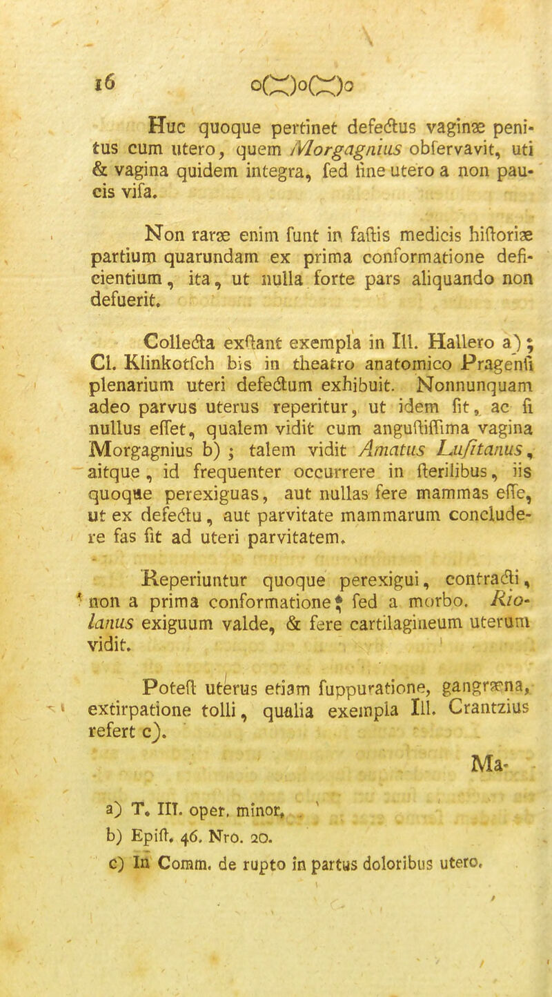 Huc quoque pertinet defedlus vaginse peni- tus cum «tero, quem Morgagnius obfervavit, uti & vagina quidem integra, fed iine utero a non pau- cis vifa. Non rarae enim funt in faftis medicis hifloriae partium quarundam ex prima conformatione defi- cientium, ita, ut iiulla forte pars aliquando non defuerit. CoUedla exftant exerapla in III. Hallero a) ; Cl. Klinkotfch bis in theatro anatomico Pragenfi plenarium uteri defedlum exhibuit. Nonnunquam adeo parvus uterus reperitur, ut idem fit, ac fi nullus effet, qualem vidit cum anguftifTima vagina Morgagnius b) ; talem vidit Amatiis Lu/itanus, aitque , id frequenter occurrere in fterilibus, iis quoqtte perexiguas, aut nullas fere mammas eiTe, ut ex defedu, aut parvitate mammarum conclude- re fas fit ad uteri parvitatem. Reperiuntur quoque perexigui, contradi, ^ non a prima conformatione* fed a morbo. Rio- lanus exiguum valde, & fere cartilagineum uteruni vidit. Potefl uterus etiam fuppuratione, gangrs^na^- ' k extirpatione tolli, qunha exempla lil. Crantzius refert c). Ma- a) T, IIT. oper. minor, . b) Epifl, 46. Nro. 20. c) la Comm. de rupto in partus doloribus utero.
