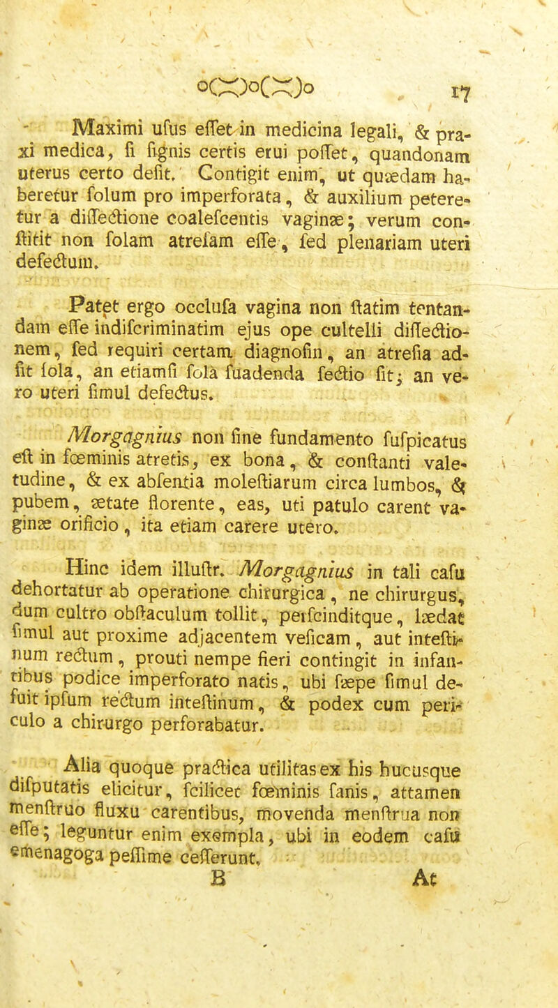 Maximi ufus eflet in medicina legali, & pra- xi medica, fi fignis certis erui poffet, quandonam uterus certo defit. Contigit enim, ut quaedam ha- beretur folum pro imperforata, & auxilium petere- fur a difTedtione coalefcentis vaginae; verum con- ftitit non folam atrefam effe, fed plenariam uteri defedlum. Patet ergo occlufa vagina non ftatim tentan- dam elTe indifcriminatim ejus ope cultelli difledlio- nem, fed requiri certam diagnofin, an atrefia ad- fit iola, an etiamfi fola fuadenda fedlio fit; an ve- ro uteri fimul defedlus. Morgagnius non fine fundamento fufpicatus eft in fceminis atretis, ex bona, & conftanti vale- tudine, & ex abfentia moleftiarum circa lumbos, ^ pubem, setate florente, eas, uti patulo carent va- ginae orificio , ita etiam carere utero. Hinc idem illuftr. Morgagaius in tali cafu dehortatur ab operatione chirurgica , ne chirurgus, dum cultro obftaculum tollit, peifcinditque, Ixdac fimul aut proxime adjacentem veficam, aut intefti?- num redlum , prouti nempe fieri contingit in infan- nbus podice imperforato natis, ubi faepe fimul de- fuit ipfum redlum inteftinum, & podex cum peri- culo a chirurgo perforabatur. Aha quoque pradlica ufilitasex his hucasque difputatis ehcitur, fcilicec foeminis fanis, attamen menftruo fluxu carentibus, movenda menftrua non effe; leguntur enim exempla, ubi in eodem cafii emenagoga pefQme cefterunt. ■ B Ac