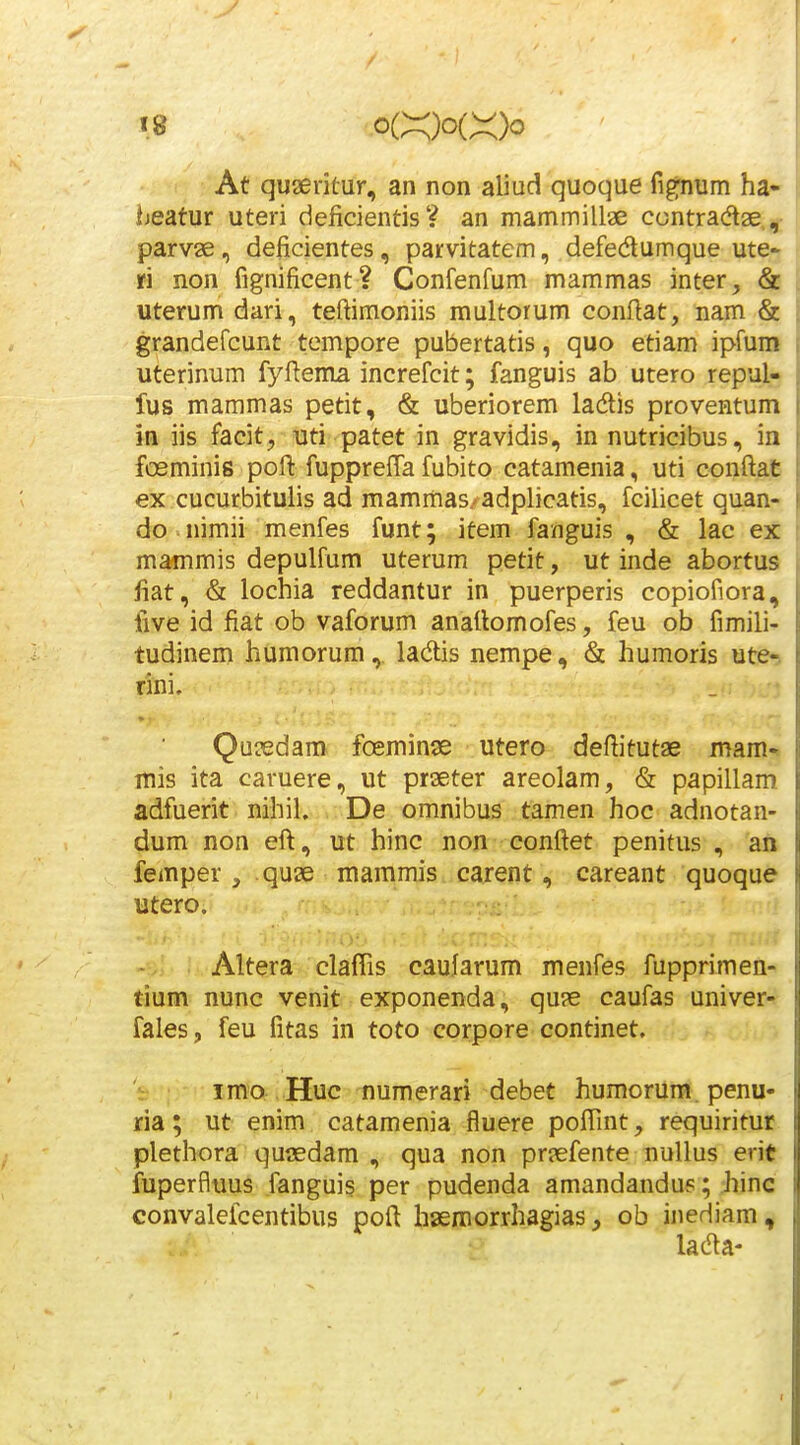 At quaedtur, an non aliud quoque fig-num ha- heatur uteri deficientis? an mammillae ccntradtae, parvae, deficientes, parvitatem, defedlumque ute- ri non fignificent ? Confenfum mammas inter, & uterum dari, teftimoniis multorum conflat, nam & grandefcunt tempore pubertatis, quo etiam ipfum uterinum fyfiema increfcit; fanguis ab utero repul- fus mammas petit, & uberiorem ladtis proventum iii iis facit, uti patet in gravidis, in nutricibus, in fceminis pofl: fuppreffa fubito catamenia, uti conftat ex cucurbitulis ad mammas/adplicatis, fcilicet quan- do ^ nimii menfes funt; item fanguis , & lac ex mammis depulfum uterum petit, ut inde abortus fiat, & lochia reddantur in puerperis copiofiora, five id fiat ob vaforum anatlomofes, feu ob fimili- tudinem humorum, ladlis nempe, & humoris ute-. rini. QuiEdam foeminae utero defiitutae mam- mis ita caruere, ut praeter areolam, & papillam adfuerit nihil. De omnibus tamen hoc adnotan- dum non eft, ut hinc non conftet penitus , an femper , quae mammis carent, careant quoque utero. Altera clafTis caufarum menfes fupprimen- tium nunc venit exponenda, quae caufas univer- fales, feu fitas in toto corpore continet. imo Huc numerari debet humorura. penu- ria; ut enim catamenia fluere pofiint, requiritur plethora qu«dam , qua non praefente nullus erit fuperflnus fanguis per pudenda amandandus; hinc convalefcentibus poft haemorrhagias ^ ob inediam, lada-