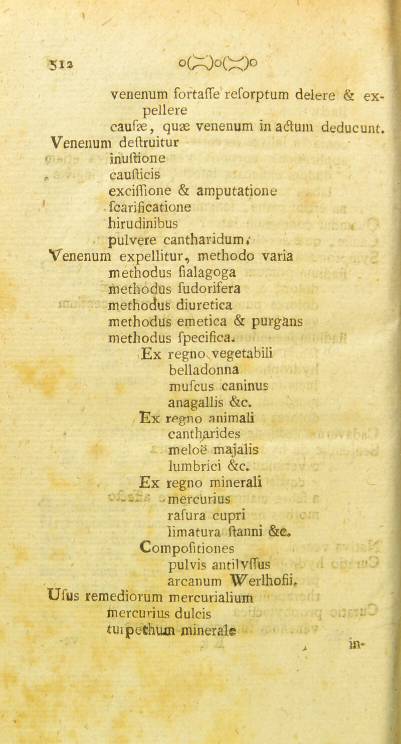 5ia venenum foftaffe reforptum delere & ex- pellere caufe, quas venenum in adlum deducunt. Venenum deftruitur ' inUftione caufticis exciflione & amputatione fcarificatione hirudinibus pulvere cantharidum» Venenum expellitur, methodo varia methodus fialagoga methodus fudorifera methodus diuretica methodus emetica & purg^ns methodus fpecifica^ ,Ex regnovvegetabili belladonna mufcus caninus anagalhs &c, Ex regno animali cantharides meloe ma.]alis lumbrici &c. Ex regno minerali ■ -mercurius rafura cupri iimatura ftanni &c, Compofitiones pulvis antilyftus arcanum Werlhofii, Ufus remediorum mercurialium inercurius dulcis tuipethum minerale