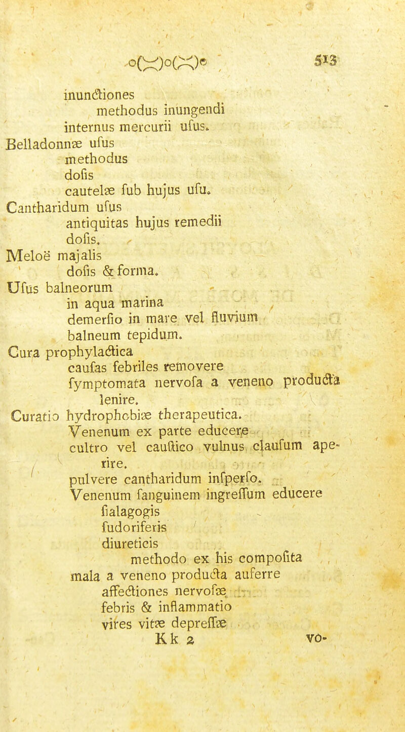 inundiones methodus inungendi internus mercurii ufus» Belladonnse ufus methodus dofis cautelse fub hujus ufu. Cantharidum ufus antiquitas hujus remedii dofis. Meloe majalis dofis &forma. Ufus balneorum in aqua marina demerfio in mave vel fluvium balneum tepidu.m. Gura prophyladica caufas febriles rcmovere fymptomata nervofa a veneno producfta lenire. Curatio hydrophobiae therapeutica. Venenum ex parte educeiqe cultro vel cauftico vubus claufum ape- rire. pulvere cantharidum infperfo. Venenum fanguinem ingreffum educere fialagogis fudoriferis diureticis methodo ex his compofita mala a veneno producla auferre afFediones nervofse^ febris & inflammatio vires vit?e depreffae