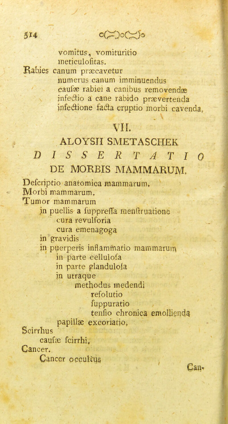 vomitus, vomituritio ineticulofitas. Habies canum prsecavetur numerus canum imminuendus caufae rabiei a canibus removendae jnfedtio a cane rabido praevertenda jnfedtione fada eryptio morbi cavenda, VI [. ALOYSri SMETASCHEK DISSERTATIO DE MORBIS MAMMARUM. Defcriptio anatomica mammarura. Morbi mammarum. Tumor mammarum jn puellis a fupprefTa rnenftruatione cura revulforia cura emenagoga in gravidis in puerperis inflaminatio mammarurr^ in parte cellulofa in parte glandulola in utraque methodus medendi refolutio fuppuratio tenfio chronica emolli^i]c|4 papiilse excoriatio, Scjrrhus caufae fcirrhi, Gancer. C^^ncer occuliys
