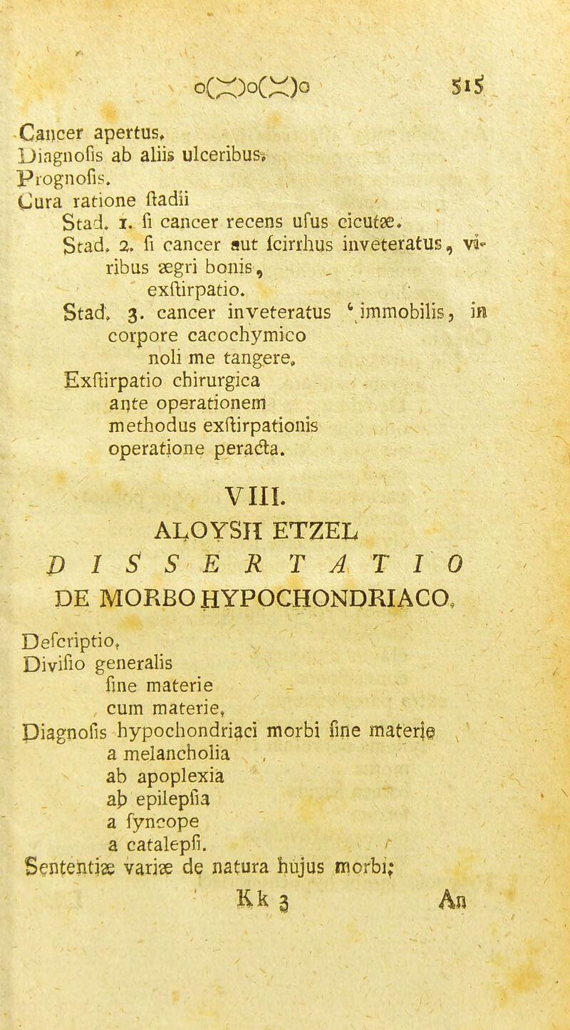-C^ncer apertus, Dingnofis ab aliis ulceribus^ Piognofis. Cura ratione ftadii Stad. I. fi cancer recens ufus cicufae. Stad. % fi cancer aut fcirrhus inveteratus, ribus segri bonis , exftirpatio. Stad; 3. cancer inveteratus ' immobilis, in corpore cacochymico noli me tangere, Exftirpatio chirurgica ai]te operationem methodus exftirpationis operatione peradla. VIII. ALOYSII ETZEL D I S! S E R T A T I 0 DE MORBO HYPOCHONDRIACO, Defcriptio, Divifio generalis fme materie cum materie, Piagnofis hypochondriaci morbi fme mater|e a melanchoiia ab apoplexia a|3 epilepfia a fyncope a catalepfi. /■ Sententise varise de natura hujus morbi; Kk 3 An