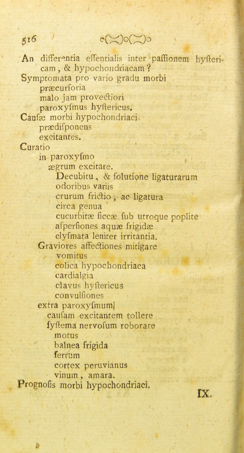 , An differ^^ntia effentialis inter paflionem hyfteri- cam , & hypochondriacam ? Symptomata pro vario gradu morbi prsecurforia malo jam provediori paroxyfmus hyftericus* Caufa3 morbi hypochondriacj. praedifponens excitantes* Curatio in paroxyfmo aegrum excitare. Decubitu, & folutione hgaturarum odoribus variis crurum fridlio, ac ligatura circa genua cucurbitcE ficcse fub utroque poplite afperfiones aquae frigidte clyfmata leniter irritantia. Graviores affedtiones mitigare / vomitus colica hypochondriaca cardialgia clavus hyftericus convulfiones extra paroxyfmumj caufam excitantem tollere fyftema nervofum roborare motus balnea frigida ferrum cortex peruvianus vinum, amara. Prognofis morbi hypochondriacj.