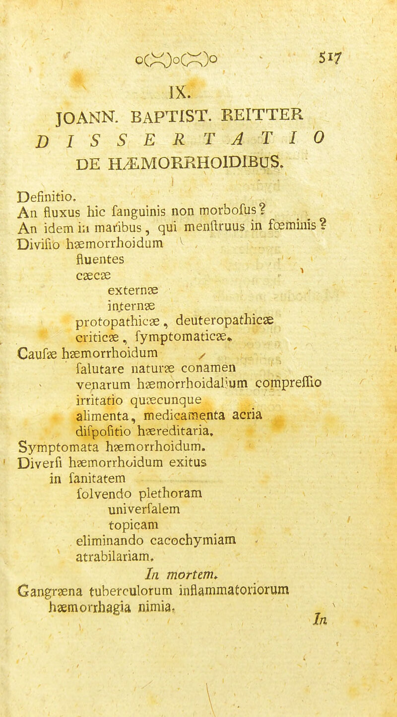 IX. JOANN. BAPTIST. REITTER D I S S E R T A T I 0 DE HAMORRHOIDIBUS. Definitio. An fluxus hic fanguinis non morbofus? An idem iu maribus, qui menftruus in fixmims ? Divifio haemorrhoidum . fluentes caecie ^ externse internae protopathicae, deuteropathicse criticae, fymptomaticae* Cauf^e hsemorrhoidum / falutare naturae conamen venarum haemorrhoidaljum compreflio irritatio quaecunque alimenta, medicame,nta acria difpofitio hsereditaria, Symptomata hsemorrhoidum. ' Diverfi haemorrhoidum exitus in fanitatem folvendo plethoram univerfalem topicam ehminando cacochymiam atrabilariam, In mortem* Gangraena tuberculorum inflammatoriorum haemorrhagia nimia, ^
