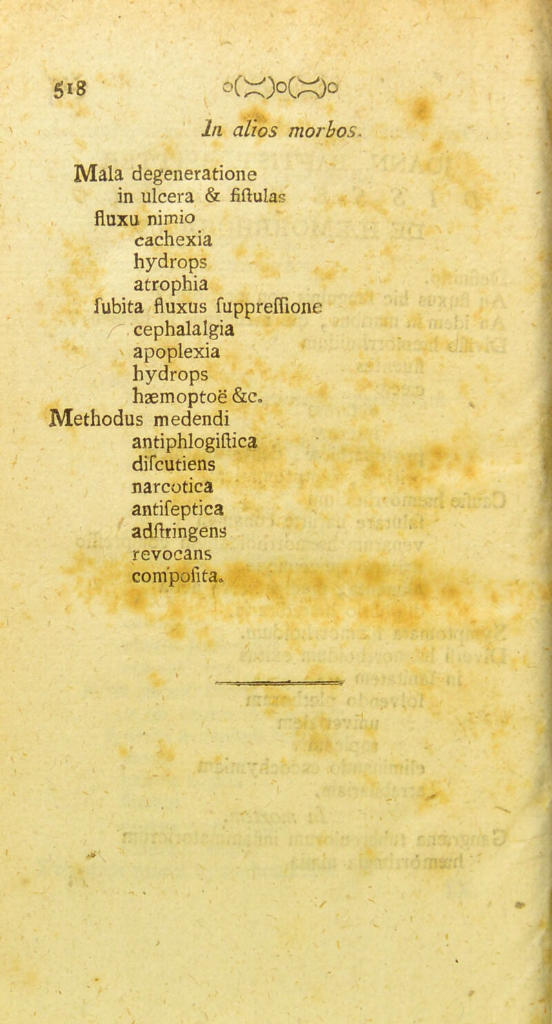 In alios morbos. Mala degeneratione in ulcera & fiftulas fluxu nimio cachexia hydrops atrophia fubita fiuxus fuppreflione cephalalgia apoplexia hydrops haemoptoe &c, Methodus medendi antiphlogiftica difcutiens narcotica antifeptica adftringens revocans compofita»