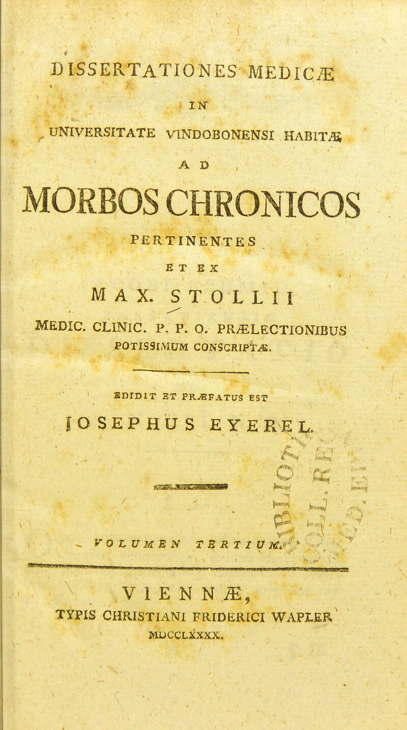 DISSERTATIONES IK ^ UNIVERSITATE VINDOBONENSI HABITiS A D , MORBOS CHRONICOS PERTINENTES E T E X M A X. ^ T 0 L L I I MEDIC. CLINIC. P. P. O. PR/ELECTIONIBUS POTISSIMUM CONSCRIPtiE. ' EDrDlT ET PPv^FATUS EST lOSEPHUS EYEREL. ■v f.. V 0 L U M E N TBRt I V 2tf*('^» • . ' • ^ ' ■ — ^ V 1 E N N TYPIS CHRISTIANI FRIDERICI WAPLEP> MDCCLXXXX,