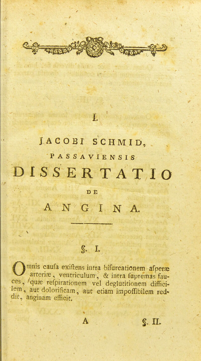 JACOBI SCHMID, PASSAVIENSIS DIS S ER TAT lO imnis caufa exiflens intra bifurcationem arperae J arteri^ie, ventriculum, & intra fapremas fau- 5, ^quae refpirationem vel deglutitionem diffici- [^, aut dolorificam, aut etiam iaipoffibilem red- , anginam efficit. D E A N G I N A A