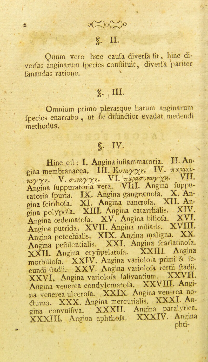 $. II- Quum vero htec caufa diverfa fit, hinc di- verfas anginarum fpecies contHtuit, diverfa pariter fanandas ratione. ^ Omnium primo plerasque harum anginarum fpecies enarrabo, ut fic diftinctior evadat medendi rnethodus. §• IV. Hinc eft: I. Angina inflammatoria. II. An- gina membranacea, III. Kvmyxvi. IV. Tccpaxv- vccyx^' V. (Tvvx^^/xvi, VI. 'Trocpx^rvvtiyx^' VII. Angina fuppuratoria vera. Vlil. Angina fuppu- ratoria fpuria. IX. Angina gangrsenofa. X. An- gina fcirrhofa. XI. Angina cancrofa. XII. An- gina polypofa. XIII. Angina catarrhahs. XIV. Angina oedematofa. XV. Angina bihofa. XVI. Angir* putrida* XVII. Angina miliari?. XVIII. Angina petechiahs» XIX. Angina mahgna. XX. Angina peftilentiahs. XXI. Angina fcarlatinofa. XXII. Angina eryfipelatofa. XXIIL Angma morbiUofa. XXIV. Angina variolofa primi & fe- cundi ftadii. XXV. Angina variolofa tertn ftadn. XXVL Angina variolofa fahvantium. XXVH. Angina venerea condylomatofa. XXVIII. Angi- na venerea ulcerofa. XXIX. Angina venerea no- aurna. XXX. Angina mercuriahs. XXXI. Ar- ^ina convulfiva. XXXII. Angina paralytica. XXXTII. Angina aphthofa. XXXIV. Angma phti-