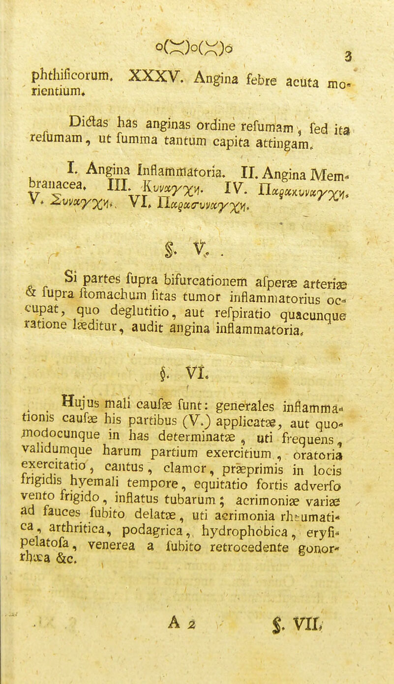 phthificoruiti. XXXV. Angina febre acuta moe rientium* Didas has anginas ordine refumam, fed ita relumam, ut fumma tantum capita attingam. I. Angina Inflaiiiniatoria. II. Angina Mem- branacea. III ^K..^^;^,. IV. UxsxKvmrx^, - §> t . Si partes fupra bifurcationem afperae arteriaB & fupra ftomachum fitas tumor inflammatorius oc- cupat, quo deglutitio, aut refpiratio quacunque ratione Iseditur, audit angina inflammatoria, ^ Hujus mali caufae funt: generales inflamma» tionis caufae his partibus (V.) applicatsg, aut quo- ;nodocunque in has determinatae , uti frequens, validumque harum partium exercitium , oratoria exercitatio, cantus, clamcr, praeprimis in locig Irigidis hyemali tempore, equitatio fortis adverfo vento fngido, inflatus tubarum; acrimoniae variae ad fauces fubito delatae, uti aGrimonia rh-umati* ca, arthritica, podagrica, hydrophobica, eryfi- pelatofa, venerea a fubito retrocedente gonor- A ^ %, vri,