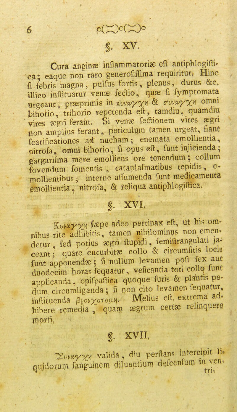 y 6 o(X)oCX)'' $■ XV. Cura anginae inflammatoriae eft antiphlogifti» ca- eaque non raro generofiffima requiritur. Hinc fi febris magna, pulfus fortis, plenus, durus &c. illico inftituatur venae fedio, quse fi fymptomata urgeant, praeprimis in ^wx^x^ & grwx^x^ omm bihotio, trihorio repetenda eft, tamdiu, quamdiu ■ vires asgri ferant. Si venae feaionem vires aegn non amplius ferant, periculum tamen urgeat, fiant fcarificationes ad nueham; enemata emoUientia, nitrofa, omni bihorio, fi opus eft, funt injicienda; gargarifma mere emolliens ore tenendum; coUum fovendum fomentis , cataplafmatibus tepidis, e- mollientibus; interne affumenda funt medicamenta 6tnollientja, nitrofa, & teliqua antiphlogiftica. $, XVL Kvmyx^ ^^P^ ^^^^ pertinax eft, ut his om- nibu'5 rite adhibitis, tamen nihilominus non emen^ detur, fed potius aegri ftupidi, femiftrangulati ja- ceant • quare cucurbitae collo & circumhtis locis funt apponendae; fi nullum levamen poft fex aut duodecim horas fequatur, veficantia toti C0II9 iunt aophcanda, epifpaftica quoque furis & platitis pe- dum circumliganda; fi non cito levamen fequatur, inftituenda ^^ovxorofx^. Mehus eft, extrema aa- hibere remedia , quam aegrum certae relinquere jnortl §. XVIL -Xvv^rX^ vahda, diu perftans intercipit li. qilldprum fanguinem diluentium d^fcenium in ven. I