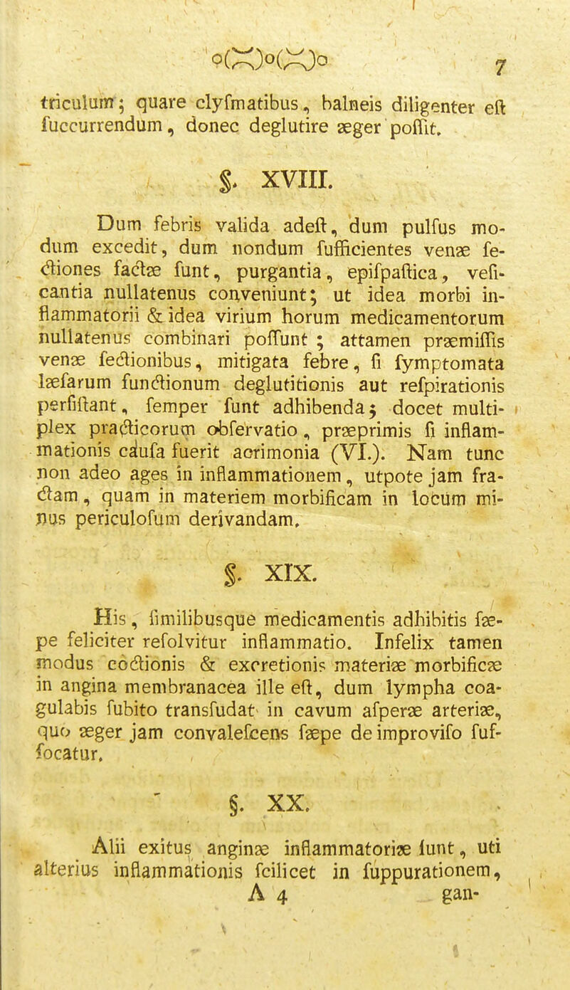 triculum ; quare clyfmatibus, balneis diligenter eft fuccurrendum, donec deglutire aeger poffit. XVIIL D um febris valida adeft, dum pulfus mo- dum excedit, dum nondum fufficientes venae fe- diones factae funt, purgantia, epifpaftica, vefi- cantia nuUatenus conveniunt; ut idea morbi in- flammatorii & idea virium horum medicamentorum nuUatenus combinari pofTunt ; attamen praemiffis venae fedlionibus, mitigata febre, fi fymptomata Isefarum fundionum deglutitionis aut refpirationis perfiftant, femper funt adhibendaj docet multi- plex pra^icorum obfervatio, praeprimis fi inflam- mationis cslufa fuerit aorimonia (VI.). Nam tunc non adeo ages in inflammationem, utpote jam fra- dam, quam in materiem morbificam in loCum mi- Jius periculofum derjvandam, $, XIX. His, fmiilibusque medicamentis adhibitis fae- pe feliciter refolvitur inflammatio. Infelix tamen modus codionis & excretioni? materiae morbificae in angina membranacea ille eft, dum iympha coa- gulabis fubito transfudat in cavum afperae arteriae, quo aeger jam convalefcens faepe de improvifo fuf- focatur. §. XX, Alii exitus anginae inflammatori« lunt, uti alterius inflammationis fcilicet in fuppurationem, A 4 gan-