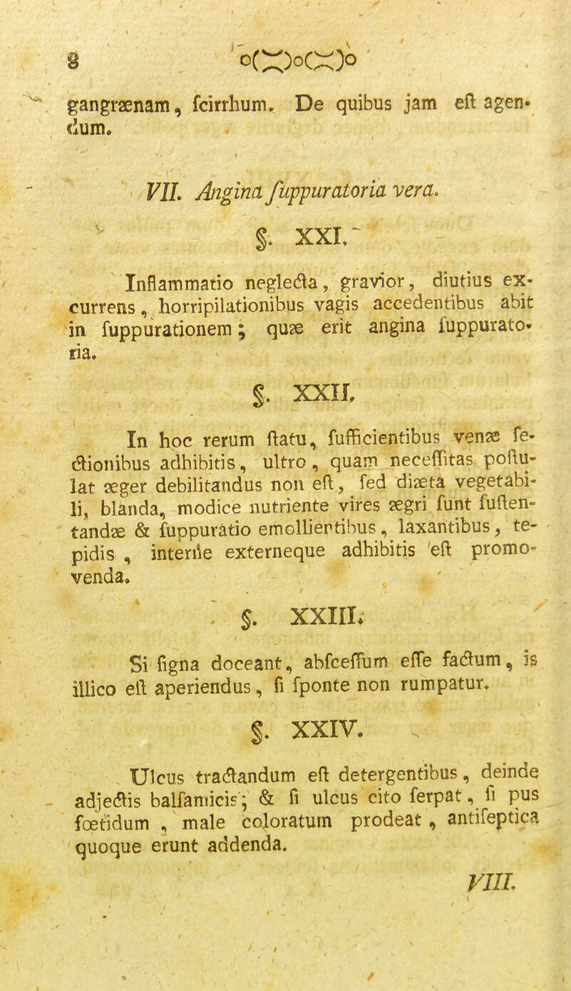 gangraenam, fcirrhum, De quibus jam eft agen» ('um. VIL Anginafuppuratoria vera. xxir Inflammatio negleda, gravior, diutius ex- currens, horripilationibus vagis accedentibus abit in fuppurationem; quse erit angina fuppurato- fia. §. xxa In hoc rerum ftatu, fufficientibus venas fe- dionibus adhibitis , ultro, quam neceflitas poflu- lat seger debilitandus non eft, fed diaeta vegetabi- li, blanda, modice nutriente vires segri funt fullen- tandae & fuppuratio emoUiertibus, laxantibus, te- pidis , inten\e externeque adhibitis 'eft promo- venda, §. XXIII» Si figna doceant, abfcefTum efTe fadum, is illico eft aperiendus, fi fponte non rumpatur. XXIV. Ulcus tradlandum eft detergentibus, deinde adjeais balfamicie; & fi ulcus cito ferpat, fi pus foetidum , male coloratum prodeat, antifeptica quoque erunt addenda. VIIL
