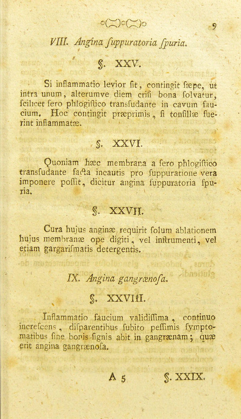 VIIL Angina fuppuratoria fpuria. %. XXV, Si inflammatio levior fit, contingit fepe, ut intraunum, alterumve diem crifi bona folvatur, fcilicet fero phlogiftico transfudante in cavum fau- cium« Hoc contingit prjeprimis, fi tonfillge f\ie- rint inflammats. . S. XXVI. Quoniam hsec membrana a fero phlogiftioo transfudante fac^a incautis pro fuppuratione vera imponere poffit, dicitur angina fuppuratoria fpu- ria. ' §. XXVIT. Cura hujus anginse requirit folum ablationem hujus membranae ope digiti, vel inftrumenti, vel etiam gargarjfmatis detergentis. 7X. Angina gangrcenofa. XXVIII. Inflammatio faucium validiffima , continuo increfcens , difparentihus fubito peffimis fympto- matibus fine bonis fignis abit in gangrsenam; quse erit angina gangraenofa. A 5 %. XXIX.
