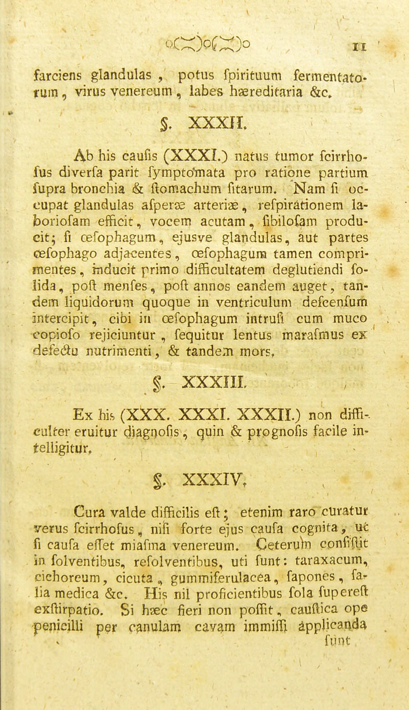 farciens glandulas , potus fpirituum fermentato- rmn, virus venereum , labes hsereditaria &c» XXXIL Ab his caufis (XXXI.) natus tumor fcirrho- fus diverfa parit fympto*mata pro ratione partium fupra bronehia & ftomachum fitarum. Nam fi oc- cupat glandulas afperse arteriae, refpirationem la- boriofam efhcit, vocem acutam, fibilofam produ- cit; fi cefophagum, ejusve glandulas, aut partes cefophago adjacentes, oefophagura tamen compri- mentes, rnducit primo difficultatem deglutiendi fo- lida, poft menfes, poft annos eandem auget, tan- dem Hquidorum quoque in ventriculum defcenfum intercipit, cibi in oefophagum intrufi cum muco copiofo rejiciuntur , fequitur lentus marafmus ex defedu nutriraenti, & tande.n mors, g. XXXIIL Ex his (XXX. XXXL XXXII.) non diffi-. culter eruitur diagi)ofis, quin & prognofis facile in- teliigitur, §. XXXIV. Cura valde difficihs eft; etenim raro curatur verus fcirrhofus, niii forte ejus caufa cognita, ui fi caufa effet miafma venereum. Ceteru^ confitlit in folventibus, refolventibus, uti funt: taraxacum, cichoreum, cicuta, gummiferulacea, fapones, fa^ lia raedica &c. His nil proficientibus fola fupereft exftirpatio. Si h^ec fieri non poffit., cauftica ope pejiicilli per c^nulam cavam immiffi ^pplicanda