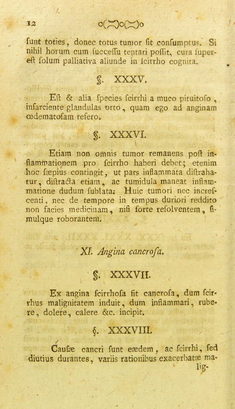 funt toties , donec totus tunior fit confumptus.' Si nihil horum cum fuccefTu tentari poffit, cura fuper- eft folum palliativa aliunde in lcirrho cognita. §. XXXV. Efl: & alia fpecies fcirrhi a muco pituitofo , infarciente glandulas orto, quam ego ad anginam CBdematofam refero» $, XXXVI. Etiam non omnis tumor remanens poft in- fiamiriationem pro fcirrho haberi debet; etenim hoc fgepius contingit, ut pars inflammata diflraha- tur, diftradla etiam, ac tumidula maneat inflam- matione dudum fublata; Huic tumori nec inctef- centi, nec de tempore in tempus duriori reddito non facies medicinam, nifi forte refolventera, fi- nvulque roborantem. , ' X/. Angina cancrofa, %, XXXVIT- Ex angina fcirrhofa fit cancrofa, dum fcir» rhus malignitatem induit, dum inflamraari, rube- re, dolere, calere &c. incipit. 5. XXXVIIL Caufce cancri funt ejedem, ac fcirrhi, fed diiitius durantes, variis rationibus exacerbatse ma-