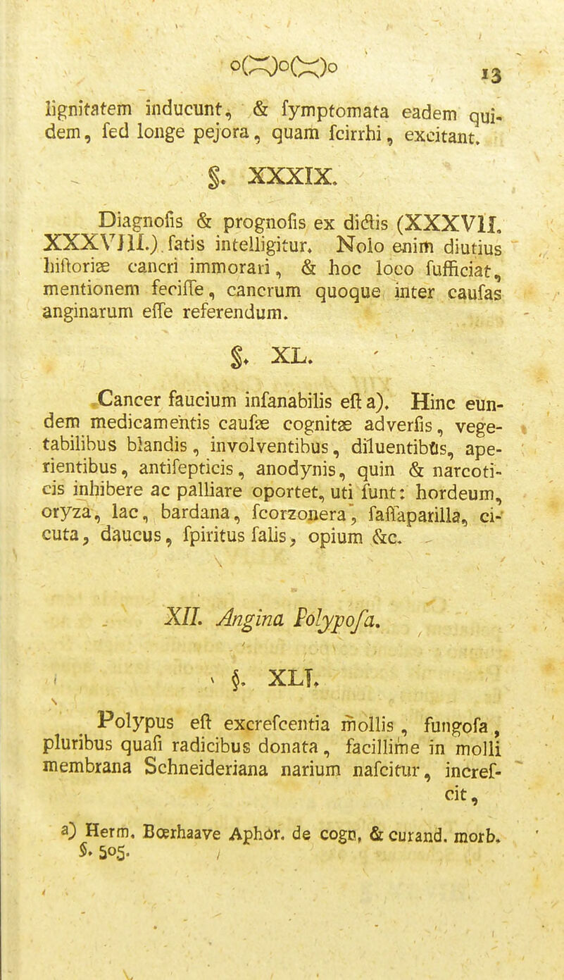 o«o(^)o ,3 lignitatem inducunt^ & fymptomata eadem qui- dem, fed longe pejora, quam fcirrhi, excitant. §. XXXIX. Diagnofis & prognofis ex didis (XXXVIL XXXV]U.).fatis intelligitur. Noio enim diutius hiftorise cancri immorari, & hoc looo fufficiat, mentionem fecifTe, cancrum quoque inter caufas anginarum eife referendum. XL, ' .Cancer faucium infanabilis eft a). Hinc eun- dem medicamentis caufse cognitas adverfis, vege- tabilibus blandis, involventibus, diluentibfls, ape- rientibus, antifepticis, anodynis, quin & narcoti- cis inhibere ac palliare oportet, uti funt: hordeum, oryza, lac, bardana, fcorzonera, fafiaparilla, ci- cuta, daucus, fpiritus falis, opium &c. ^ XIL Angina Folypofa. ( ^ XLT» Polypus efl excrefcentia mollis, fungofa, pluribus quafi radicibus donata, facillime in molli membrana Schneideriana narium nafcitur, incref- cit, a) Herm. Boerhaave Aphor. de cogn, & curand. morb. 505-