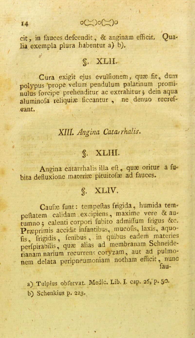 cit, in fauces defcendit, & anginam efficit Qua- lia exempla plura habentur a) b). $, XLH. Cura exigit ejus evulfionem, quse fit, dum polypus 'prop6 velum pendulum palatinum promi- nulus forcipe prehenditur ac extrahitur j dein aqua aluminofa tehquiae iiccantur , ne^denuo recref- cant. XIIL Angina Catairhalis. %. XLIII. Angina catarrhalis illa eft, quae oritur a fu- bita defluxione materiiE pituitofae ad fauces. §. XLIV. Caufje funt: tempeftas frigida, humida tem-' peftatem calidam excipiens, maxime vere & au- tumno $ calenti corpori fubito admiffum frigus &c. Prssprimis accidit infantibus, mucofis, laxis, aquo- fis frigidis, fenibus , in quibus eadem materies perfpirabilis, qu« alias ad membranam Schneide- rianam narium recurren^. coryzam, aut ad pulmo- nem delata peripneumoniam notham efficit, nunc fau- a) Tulptus obfervat. Medic. Lib. I. cap. 25,'p. 5^. b) Scbenkius p. 223,