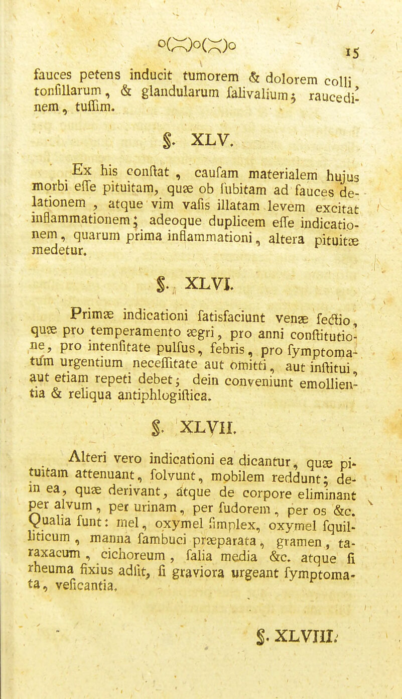 fauces petens inducit tumorem & dolorem colli tonfillarum, & giandularum falivalium i raucedi' nem, tuffim. §. XLV. Ex his conftat , caufam materialem hujus morbi effe pituitam, qu^ ob fubitam ad fauces de- lationem , atque vim vafis illatam levem excitat ' inflammationem; adeoque duplicem effe indicatio- nem, quarum prima inflammationi, altera pituitae medetur. §. XLVI. Primse indicationi fatisfaciunt venae fedio, quse pro temperamento ^gri, pro anni conftitutio- ,ne, pro ]ntenfitate pulfus, febris, pro fymptoma- Wm urgentmm neceffitate aut omitti, aut inftitui aut etiam repeti debetj dein conveniunt emollien- tia & reliqua antiphlogiftica. §. XLyiL Alteri vero indicationi ea dicantur, quse pi- tuitam attenuant, folvunt, mobilem reddunt; de- m ea, quse derivant, iltque de corpore eliminant per alvum , per urinam, per fudorem , per os &c. y ualia funt: mel, oxymel (implex, oxymel fquil- hticum , manna fambuci prseparata, gramen , ta- raxacum , cichoreum , faha media &c. atque fi rheuma fixius adfit, fi graviora urgeant fymptoma- ta, veficantia. $, XLVHI;