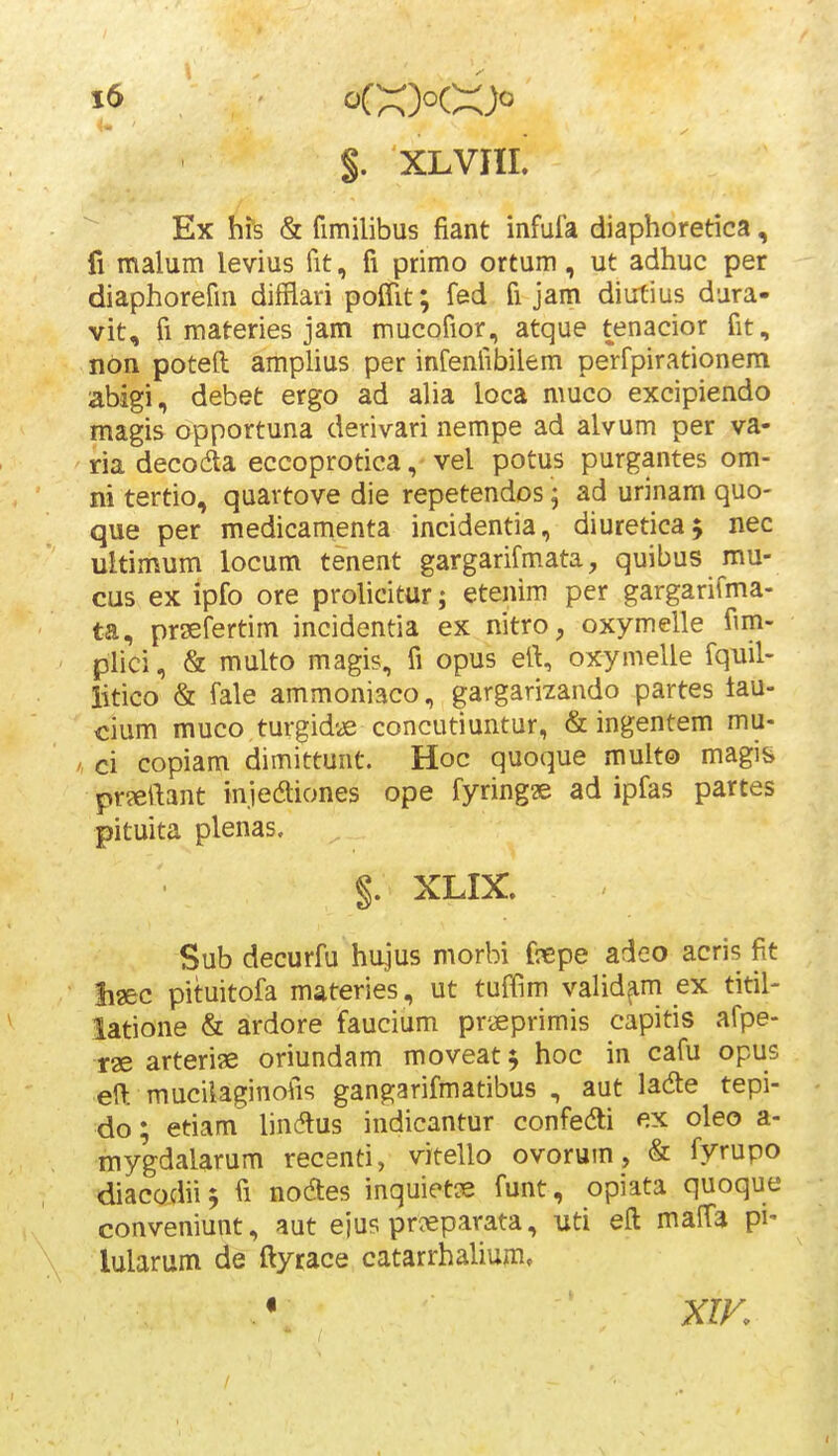 $, XLVJIL Ex his & fimilibus fiant infufa diaphoretica, fi nnalum levius fit, fi primo ortum, ut adhuc per diaphorefm difflari poCfit; fed fi jam diutius dura- vit, fi materies jam mucofior, atque tenacior fit, non poteft amplius per infenfibilem perfpirationem abigi, debet ergo ad alia loca muco excipiendo magis opportuna derivari nempe ad alvum per va- ria decoda eccoprotica, vel potus purgantes om- ni tertio, quartove die repetendos j ad urinam quo- que per medicamenta incidentia, diureticaj nec ultimum locum tenent gargarifmata, quibus mu- cus ex ipfo ore prolicitur; etenim per gargarifma- ta, prsefertim incidentia ex nitro, oxymelle fim- plici, & multo magis, fi opus ert, oxymelle fquil- iitico & fale ammoniaco, gargarizando partes lau- €ium muco turgidye concutiuntur, & ingentem mu- ci copiam dimittunt. Hoc quoque mult© magis pr?eftant injeaiones ope fyring» ad ipfas partes pituita plenas. §. XLIX. Sub decurfu hujus morbi fnepe adeo acris fit Siaec pituitofa materies, ut tuffim valid^m ex titil- latione & ardore faucium praeprimis capitis afpe- rae arterise oriundam moveat ^ hoc in cafu opus eft muciiaginofis gangarifmatibus , aut ladle tepi- do; etiam lindlus indicantur confedi ex oleo a- mygdalarum recenti, vitello ovorum, & fyrupo diacodii^ fi noaes inquietse funt, opiata quoque conveniunt, aut ejus pri«parata, uti eft maffa pi- lularum de ftyrace catarrhalium»