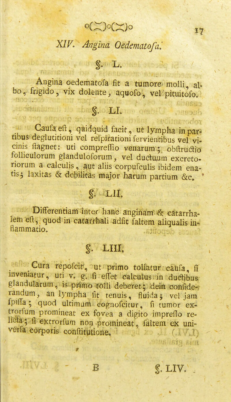 XIV. Angina Oedematofai Angina oedematofa fit a tumorevmolli , al- bo, frigido, vix dolente, aquofo, vel'pituitofo; §^ LL ^ Caufa eft, qiiidquid facit, ut lymplia in par^ tibus deglutitioni vel refpirationi fervientibus vel vi- cinis ftagnet: uti compreOTio venarum ; obftrudio folliculorum glanduloforum, vel dudu,um excreto- riorum a calculis, aut aliis corpufculis ibidem ena- tis^ laxitas & debilitas major harum partium &c. * Llt Differentiam inter hanc angiriam & catarrha- lerti eft, quod in catarrMi adfit faltem aliqualis in-. flammatio, §. LIII. Cura repofcit^, ut primo toHaturrcatifa, fi invematur, uti v. g, fi elTet calculus.in ducftibus glandularum , is^primo t^lli deberet; dein confide-f randum, an lympha fit tenuis, fluidaj vel jam . ipilfa; quod ultimum cognofcicur, fi tumor ex- vSik^^ P^^oJ^jrieat ex fovea a digito impreflo re- hdtk;:fi extrorfum non promineat, faltem ex uni- verfa corporis conftitiitione, ' ' ' B §. LIV.