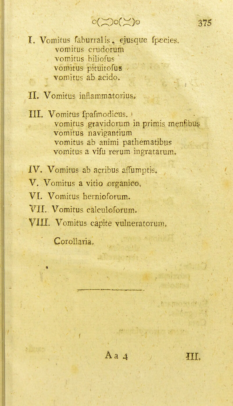 I. Vomitus faburralis, ejusque fpccies, vomitus crudorum vomitus biliofus ^ vomitus pituitofus • vomitus ab acido. II. Vomitus inflammatorius* III. Vomitus fpafmodicus. • vomitus gravidorum in primis menfibu^; vomitus navigantium vomitus ab animi pathematibus vomitus a vifu rerum ingratarum. IV. Vomitus ab acribus afTumptis, V. Vomitus a vitio x)rganico, Vt. Vomitus hernioforum. VII. Vomitus calculoforum. yilL Vomitus capite vulneratorum. Corollariav « f