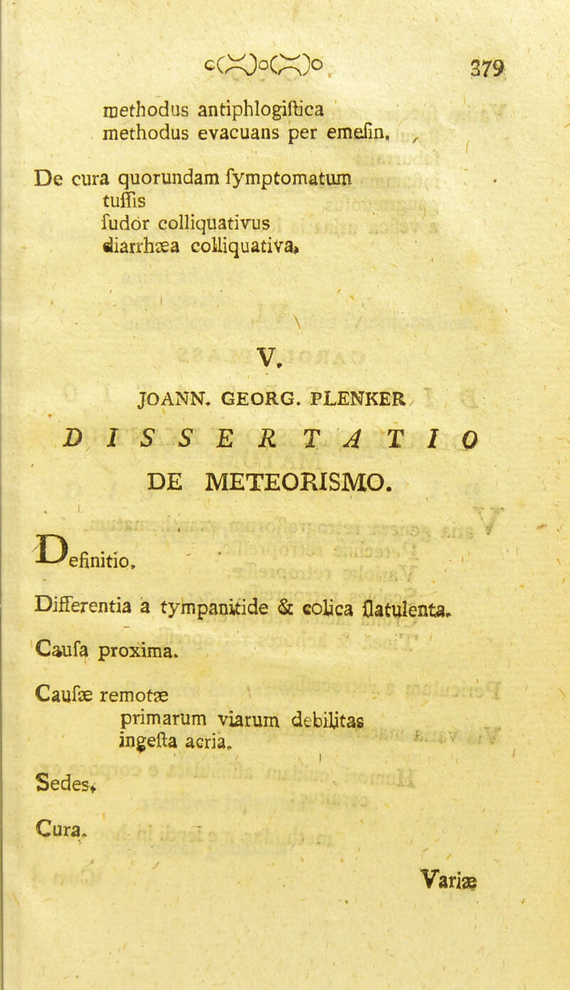 methodus antiphlogiftica methodus evacuans per emefin, , De cura quorundam fymptomatum tuflis fudor colliquativus diarrhsea coMiquativa» JOANN, GEORG. PLENKER DISSERTATIO DE METEORISMO. T) •^--'efinitio. Differentia a tympanitide & eolica flatulenta» Caufa proxima. Caufse remotge primarum viarum debiljtas ingefta acria, Sedes> Cura. Varia?