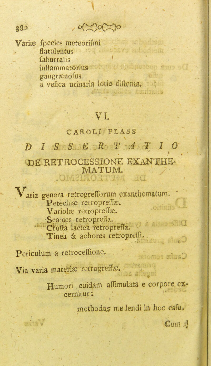 38^ . ''C^^oOOo Varice fpecies meteorifmi flatulentus faburralis ' inflammatorius gangraenofus a vefica urinaria locio difteiita*. vt CAROLr PLASS D 1 S S E R T A T I 0 DE KETROCESSIOME EXANTH& MATUM. Varia genera retrogrelTorum exanthematum. Petechiae retropreffir. Variolac reticopreflae. Scabies retroprefla. • ci^ufta ladtea retropteiTa. Tinea & achores retropreffi. Periculum a retroceflione. Via varia materias retrogreflse. • - • * • Humori cuidam aflimulata e corpore ex- cernitur; methoda.5 nr.eiendi in hoe cafa, Cum >f