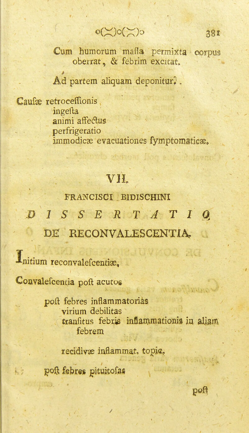 Cum humorum mafla permixta ■ oorpus oberrat, & febrim excitat. » Ad partem aliquam deponitur;. Caufse retroceffionis ingefla animi affedlus perfrigeratio jmmodicse evacuationes fymptomsticse. VIL FRANCISCI . BIDISCHINI P J S S E R T J T 10, DE RECONVALESCENTIA, T . J-nitium reconvalefcentise, CoaYalefcemia poft acutois jpoft febres inflammatori^s virium debilitas tranfitus febrie inflammationjia iq alijsm febrem iecidiv2e inflammat, topk^ K; jpoft febres ^ituitofais