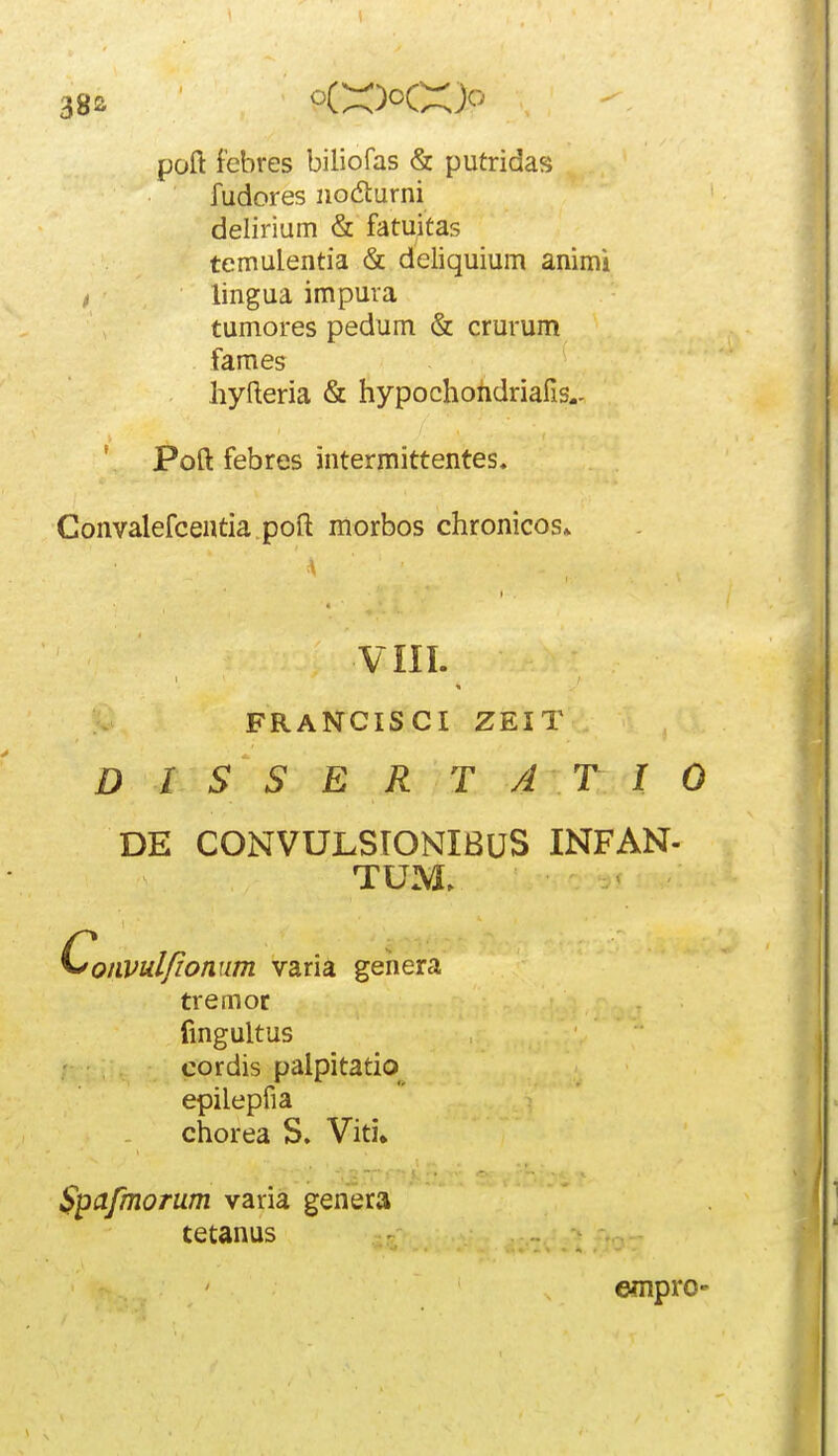 poft febres biliofas & putridas fudores iiodturni delirium & fatuitas temulentia & deliquium ammi , lingua impura tumores pedum & crurum faraes hyfteria & hypochohdriafis.- ' Poft febres intermittentes. Convalefceatia poft morbos chronicos» D I S S E R T A T I 0 DE CONVUJLSIONIBUS INFAN- ^onvul/ionum varia gehera tremor fingultus cordis palpitatio epilepfia chorea S. Viti. Spafmorum varia genera VIII. FRANCISCI ZEIT TUM. tetanus empro-