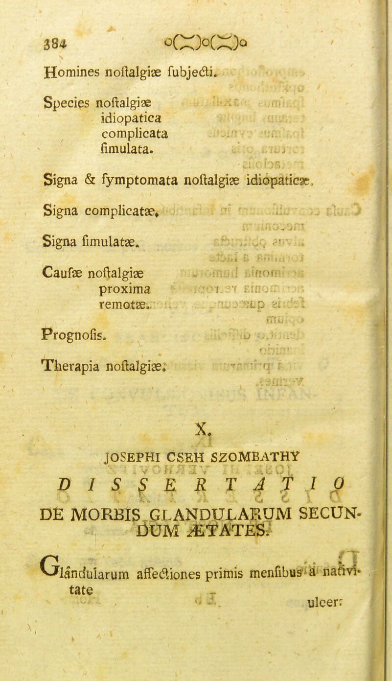 Homines noftalgiae fubjedi. Species noftalgiae idiopatica complicata fimulata. Signa & fymptomata noftalgise idiopaticae. Signa complicatae» ■ r Signa fimulatae. Caufae noftalgiae .^.u ; proxima f f i:- remotae.. y^iio Prognofis. Therapia noftalgiae; JOSEPHI CSEH SZOMBATHY D I S S E R T J y I 0 D£ MORBIS GLANDULAKUM SECUN- I^UM i^lf^ATES^ landuiarum afTet^jones primis menfibus^a' nafivl- tate ' ulcer^