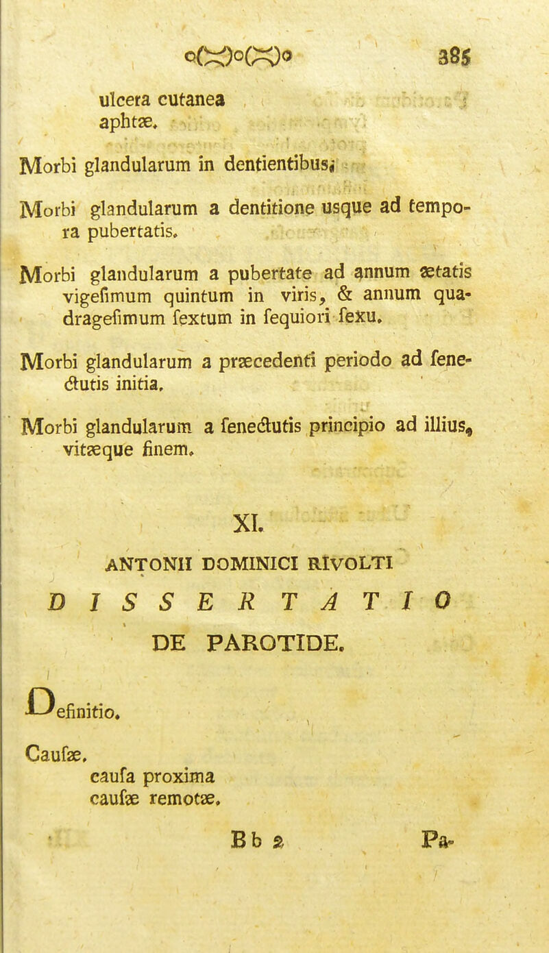 ulcera cutanea aphtae, Morbi glandularum in dentientibusj Morbi glandularum a dentitione usque ad tempo- ra pubertatis. Morbi glandularum a pubertate ad annum «tatis vigefimum quintum in viris, & annum qua- dragefimum fextum in fequiori fexu, Morbi glandularum a prsecedenti periodo ad fene- dtutis initia, Morbi glandularum a fenedutis principio ad illius, vit^eque finem. ANTONII DOMINICI RlVOLTI DISSERTATIO DE PAROTIDE. D efinitio. Caufae, caufa proxima caufse remotae. Bb a Pa-