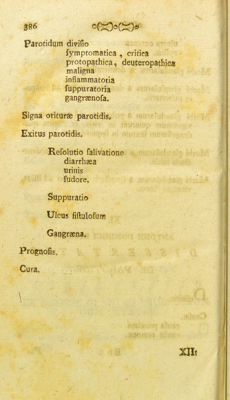 parotidum divifio fymptomatica , critica protopathica, deuteropathicft maligna inflammatoria fuppuratoria gangraenofa. Signa oriturse parotidis* Exitus parotidis, Refolutio falivatione diarrhaea urinis fudorct Suppuratio Ulcus fiftalofum Gangrgenaa Prognofis. Cura. \ Xllt