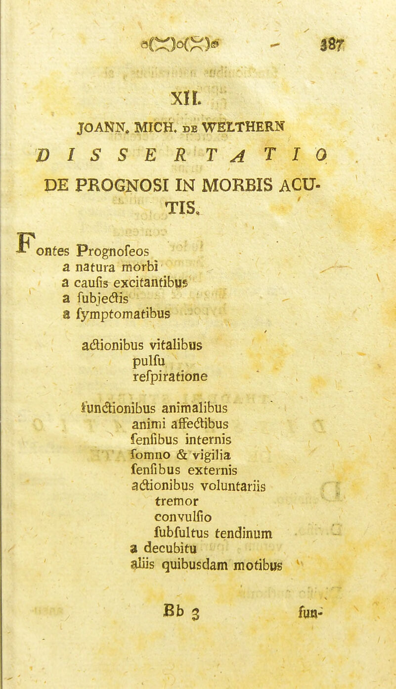 JOANI^;^ MICH, DB WELTHERN D I S S E R T A T I 0 DE PROGNOSIIN MORBIS ACU- TIS, ontes Prognofeos a natura morbi a caufis^ excitantibus a fubjedtis a fymptomatibus acSionibus vitalibus pulfu refpiratione iundionibus animalibus animi afFedlibus fenfibus internis fomno & vigilia fenfibus externis adionibus voluntariis tremor convulfio fubfultus tendinum a decubitu ^iis quibusdam motibus Bb 3 fuQ-