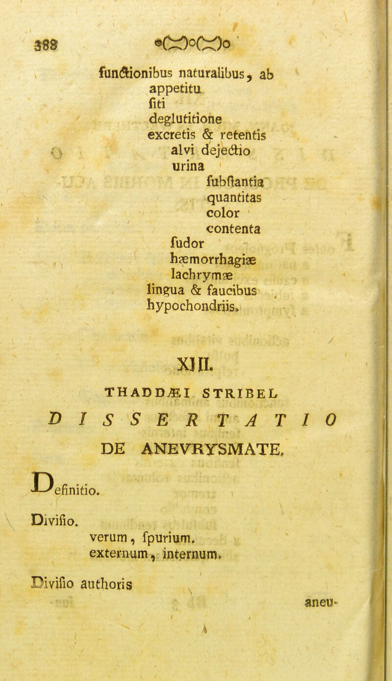 fun(ftionibus naturalibus, ab appetitu fiti deglutitione excretis & retentis alvi dejedio urina THADD^I STRIBEL DISSERTATIO DE ANEVRySMATE, -■--'efinitio. Divifio. verum, fpurium. externum, internum» Divifio authoris fubftantia quantitas color contenta fudor hsemorrhagiae lachrymae lingua & faucibus hypochondriis» xiii. aneu«