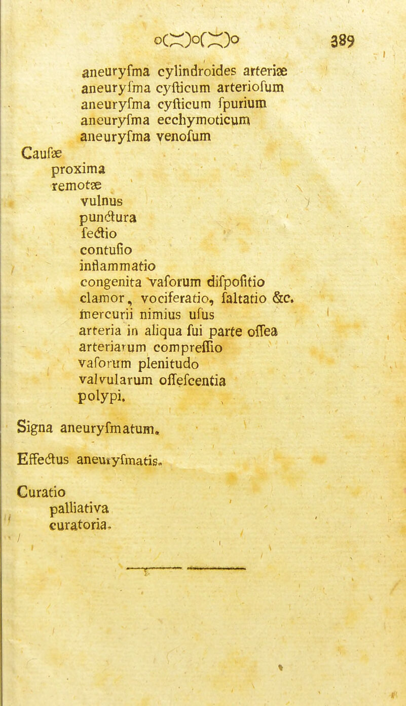 aneuryfma cylindroides arferiae aneurylma cyfticum arteriofum aneuryfma cyfticum fpurium aneuryfma ecchymoticum aneuryfma venofum Caufae proxima remotae vulnus pundlura fedio contufio inflammatio congenita Vaforum difpofitio clajDor, vociferatio, faltatio &c. inercurii nimius ufiis arteria in aliqua fui parte olTea arteriaTum compreffio vaforum plenitudo valvularum offefcentia polypi. Signa aneuryfmatum. EfFedus aneutyfmatis. Guratio palliativa curatoria»