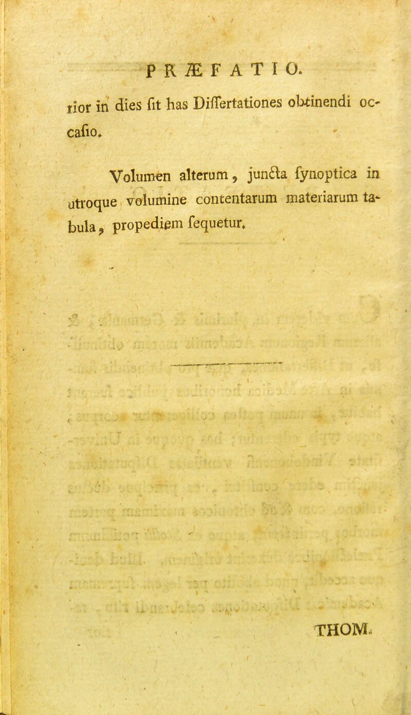 lior in dies fit has DifTertationes obiinendi OC' cafio, Volumen alterum, jun£la fynoptica in utroque volumine contentarum materiarum ta- bula^ propediem fequetur» 1 THOM.