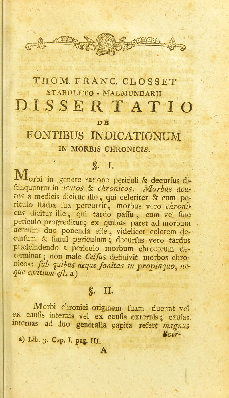 THOM. FRANC. CLOSSET STABULETO - MALMUNDARII DISSERTATIO FONTIBUS INDICATIONUM ftinquuntur in cicutos & chronicos, Morbus acu- tiis a medicis dicitur ille, qui celeriter & cum pe- riculo ftadia fua percurrit, morbus vero chroni^ cus dicitur ille, qui tardo pafTu , cum vel fme periculo progreditur; ex quibus patet ad morbum acutum duo ponenda efte, videlicet celerem de- curfum & fimul periculum; decurfus vero tardus praefcindendo a periculo morbum chronicum de- terminat 5 non male Celfus definivit morbos chro- nicos: fub quibus neque Janitas in propinauo^ nc- qus cxitium tji^ a^ ; Morbi chronici originem fuam ducunt vel ?: caufis internis vel ex caufis externis; caufas. ternas ad duo generalia papita refert magniis V ^ Uoer- a) Lib. 3, Cap, T. pag. IIL D E IN MORBIS CHRONICIS. M, %. II. A