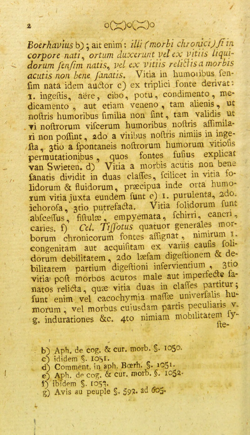 / Boerhavm b); ait enim: ilii Cmorbi ch onicij/i iii corpore nati^ ortum duxerunt velex vitiis liqui- dorum fenjim natis^ vel ex vitiis reliBisamorbis acutis non bene fanatis, Vitia in humoiibus fen- fim nata idem audor c) ex triplici fonte derivat; I. ingeftis, aere, cibo, potu, condimento, me- dicamento , aut etiam veneno , tam alienis , ut jioftris humoribus fimiUa non fmt, tam vahdis ut . Ti noftrorum vifcerum humoribus noftris afTimila' ri non poflint, ado a Vhibus noftris nimiis in inge- lla, 3tio a fpontaneis noftrorum humorum vitiofis pernjutationibus, quos fontes fufius expUcat van Swieten, d) Vitia a morbis acutis non bene fanatis dividit in duas claffes, fciUcet m vitia fo- lidorum & fluidorum, prsecipua inde orta humo- lum vitia juxta eundem funt e) i. purulenta, 2do. ichorofa, ^tio putrefada. Vitia foUdorum funt abfceffus, fiftulce, empyemata, fchirri, cancri, caries. f) CeL Tijfotus quatuor generales mor- borum chronicorum fontes affignat, mmirum i . congenitam aut acquifitam ex vaniS cauiis ioii- dorum debiUtatem, ado Isefam digeftionem & de- biUtatem partium digeftioni infervientmm , 3tio vitia- poft morbos acutos male aut imperteCte la- natos reUdla, qu« vitia duas in claffes partitur; funt enim vel cacochymia maffie umverfahs hu- morum , vel morbus cuiusdam partis pecuharis v. g. indurationes &c. 4to nimiam mobihtatem ly- b) Aph. de cog. & cur. morb. S- lOSo- c5 ididem S- 10^1« d) Comment. in aph. Boerh. §. 1051. e) Aph. de co^. & cur. morb. §. 1052- t) ibidem r051, g) Avis au peuple §. 59S. ad 005.