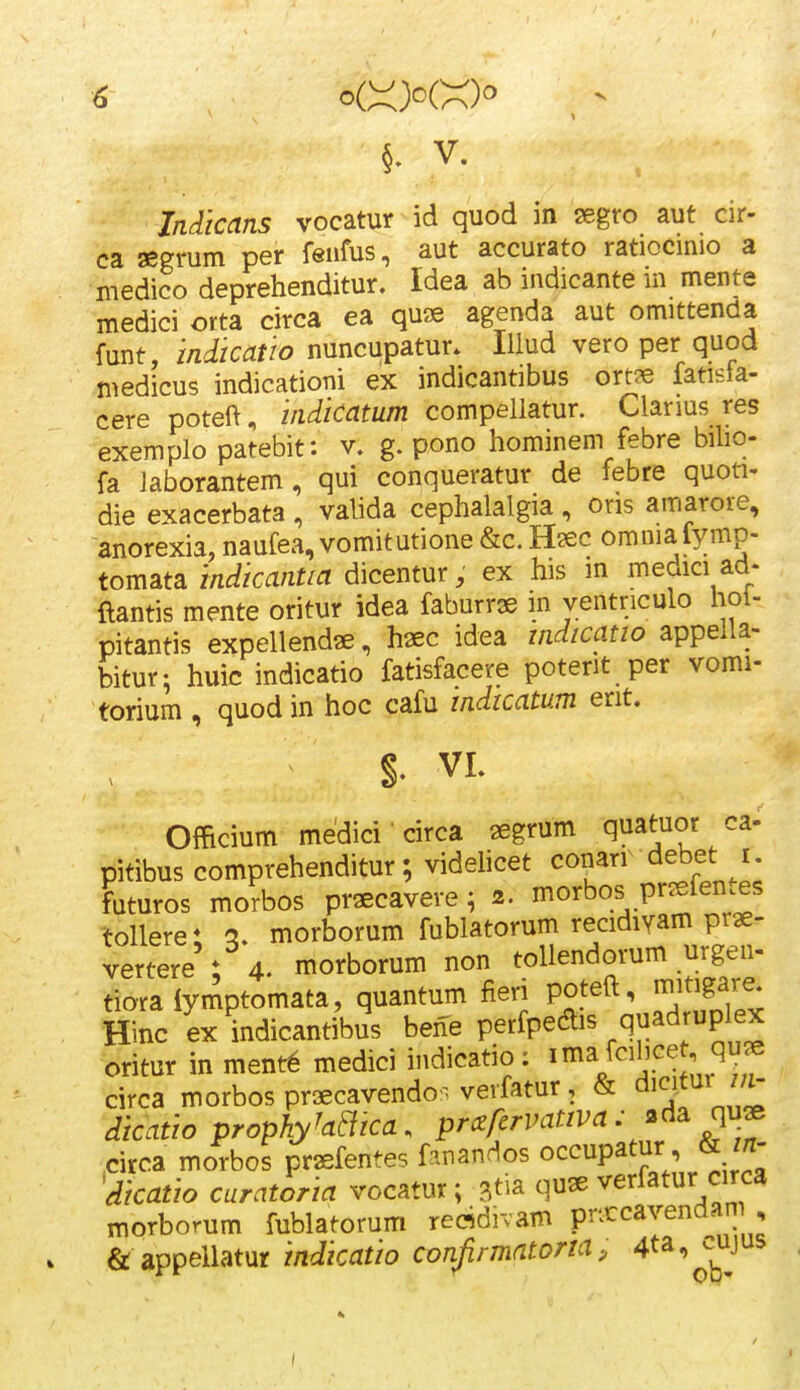 §. V. Indicans vocatur id quod in segro aut cir- ca segmm per feiifus, aut accurato ratiocinio a medico deprehenditur. Idea ab indicante in mente medici orta circa ea quse agenda aut omittenda funt indicatio nuncupatur. lUud vero per quod medicus indicationi ex indicantibus ort^e fatisfa- cere poteft, indicatum compellatur. Clanus res exemplo patebit: v. g. pono hominem febre biho- fa laborantem, qui conqueratur de febre quoti- die exacerbata, valida cephalalgia, ons amarore, anorexia, naufea, vomitutione &c. Hsec omniafymp- tomsLta indicantia dicentur, ex his m medici ad- ftantis mente oritur idea faburrae in ventriculo hoi- pitantis expellendae, haec idea indicatio appella- bitur; huic indicatio fatisfacere poterit per vomi- torium, quodin hoc cafu indicatum erit. §. VL Officium medici • circa segrum quatuor ca- pitibus comprehenditur; videhcet ^onarr debet r. futuros morbos prsecavere; 2. morbos pr^efentes tollerei q. morborum fublatorum recidiyam prae- vertere : 4. morborum non toliendorum urgen- tioralymptomata, quantum fieri poteft, mitigare. Hinc ex indicantibus bene perfpedis quadrup ex oritur in ment6 medici indicatio: i^^/^^^^^^ ^^^^f circa morbos praecavendo^^ verfatur, & dicifur dicatio prophyhaica. prczfcrvativa.^d^^^^^ .circa morbos praefentes fanandos occupatur ikin- 'dicatio curatoria vocatur; ^tia quae verfatur circa morborum fublatorum refldivam prxcavendan , & appellatur indicatio confirmatona, 4ta,^^^ujus