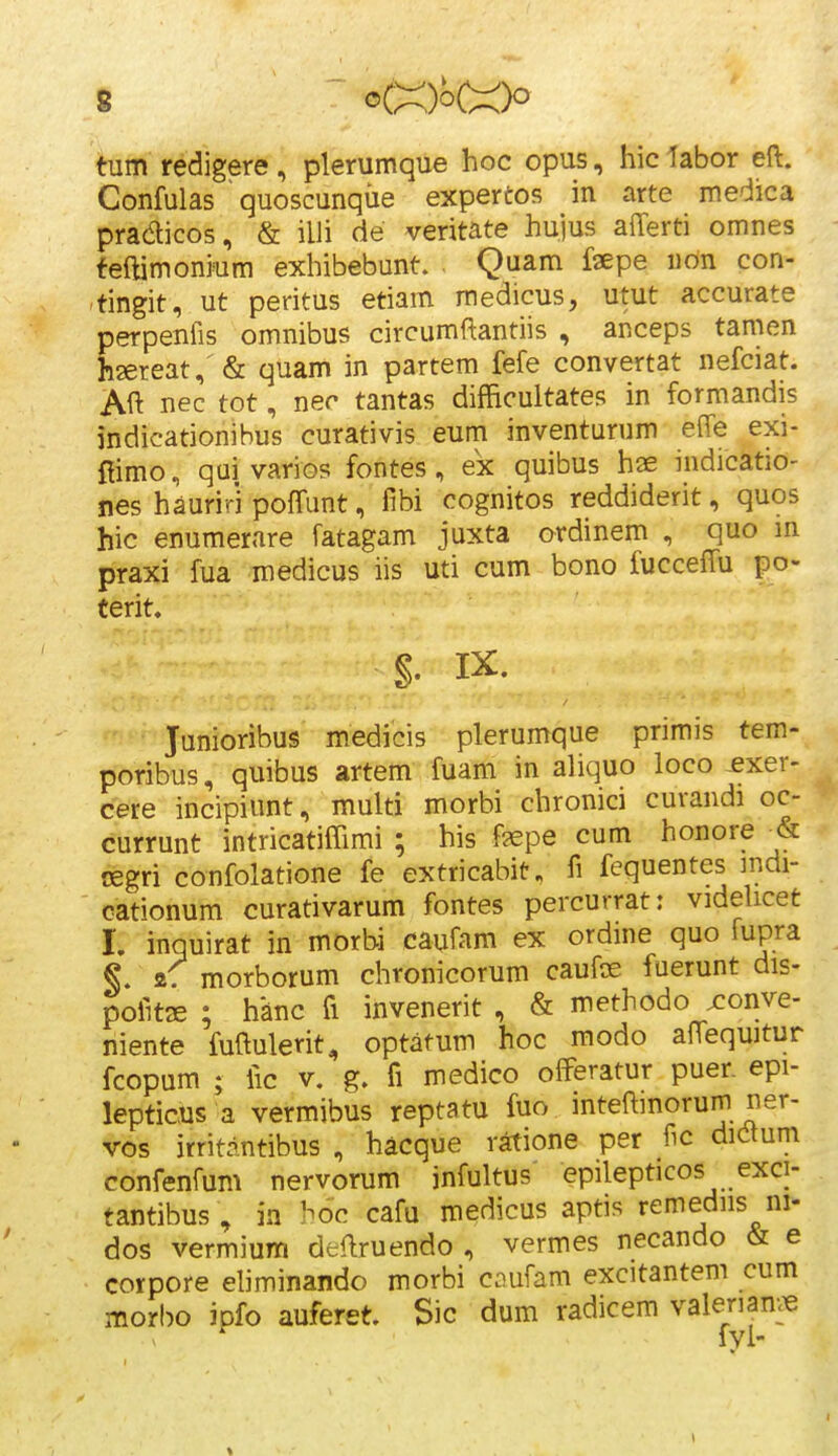 tum redigere , plerumque hoc opus, hic labor eft. Confulas quoscunque expertos in arte medica praaicos, & illi de veritate hujus alTerti omnes feftimonium exhibebunt. Quam fsepe iidn con- tingit, ut peritus etiam medicus, utut accurate perpenfis omnibus circumftantiis , anceps tamen hsereat, & quam in partem fefe convertat nefciat. Aft nec tot, nec tantas difficultates in formandis indicationibus curativis eum inventurum effe exi- fiimo, qui varios fontes , ex quibus hae indicatio- nes hauriri pofTunt, fibi cognitos reddiderit, quos hic enumerare fatagam juxta ordinem , quo m praxi fua medicus iis uti cum bono fuccelTu po- Cerit. §. IX. Junioribus m.edicis plerumque primis tem- poribus, quibus artem fuam in aliquo loco exer- cere incipiunt, multi morbi chronici curandi oc- currunt intricatiffimi ; his fjepe cum honore & cegri confolatione fe extricabit, fi fequentes mdi- cationum curativarum fontes percurrat: videUcet 1. inquirat in morbi caufam ex ordine quo fupra 2. morborum chronicorum caufos fuerunt dis- pofitse ; hanc fi invenerit , & methodo xonve- niente fuftulerit, optatum hoc modo alTequitur fcopum ; fic V. g. fi medico offeratur puer. epi- lepticus a vermibus reptatu fuo inteffinorum ner- vos irritantibus , hacque ratione per fic dic^tum confenfum nervorum infultus epilepticos exci- tantibus , ia hoc cafu medicus aptis remediis ni- dos vermium deilruendo , vermes necando & e corpore eliminando morbi coufam excitantem cum morl)o JDfo auferet. Sic dum radicem valeriam^ fvl-