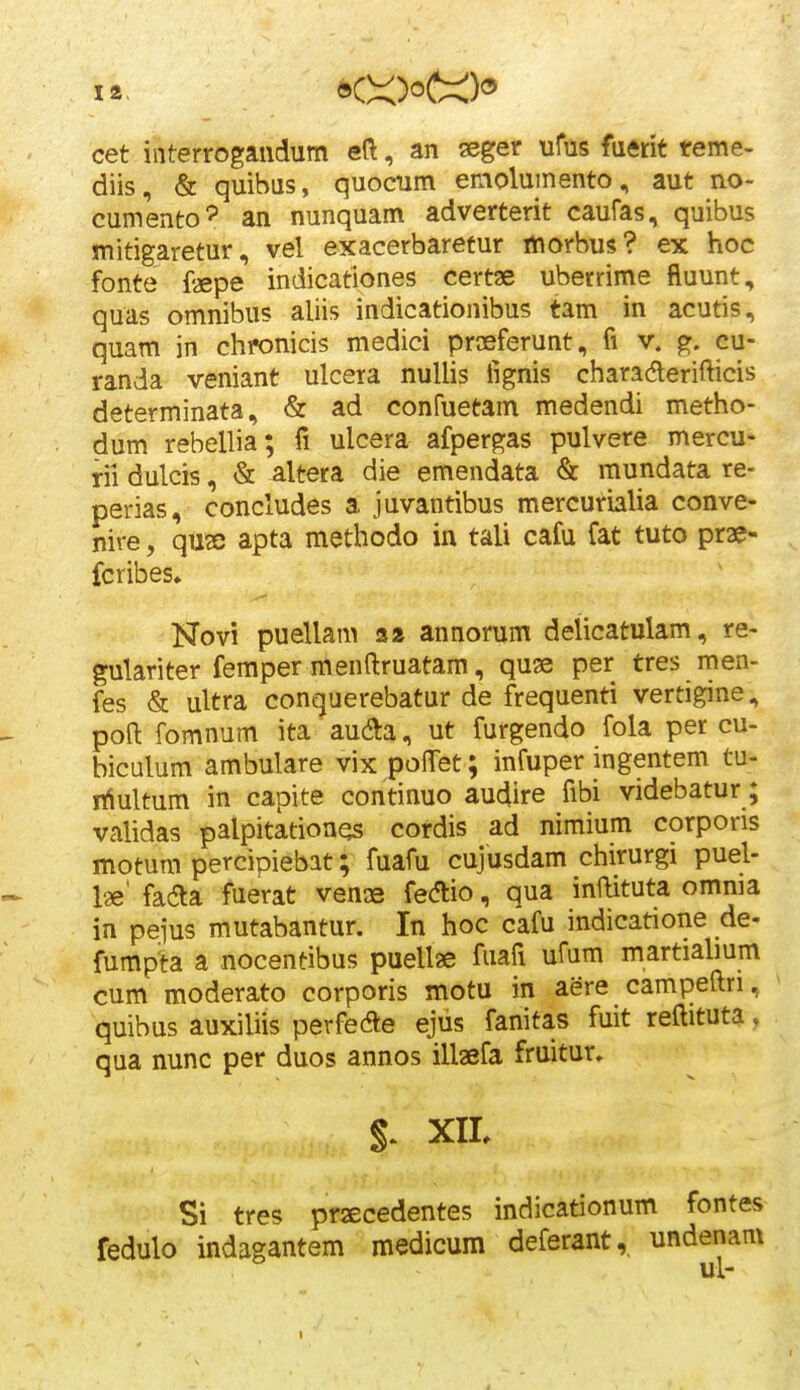 14. cet iiiterrogaiidum eft, an aeger ufus fuftrit reme- diis, & quibus, quocum emolumento, aut no- cumento^ an nunquam adverterit caufas, quibus mitigaretur, vel exacerbaretur rtiorbus? ex hoc fonte fepe indicationes certae uberrime fluunt, quas omnibus aliis indicationibus tam in acutis, quam in chronicis medici proeferunt, fi v. g. cu- randa veniant ulcera nuUis fignis charaderifticis determinata, & ad confuetam medendi metho- dum rebellia; fi ulcera afpergas pulvere mercu- rii dulcis, & altera die emendata & mundata re- perias, concludes a juvantibus mercurialia conve- nire, quse apta methodo in tali cafu fat tuto prae- fcribes^ Novi puellam s* annorum delicatulam, re- gulariter femper menftruatam, quae per tres men- fes & ultra conquerebatur de frequenti vertigine, poft fomnum ita aucfta, ut furgendo fola per cu- biculum ambulare vix polTet; infuper ingentem tu- nlultum in capite continuo audire fibi videbatur; vahdas palpitation^s cordis ad nimium corpons motum percipiebat; fuafu cujusdam chirurgi puel- Ise' faaa fuerat vense fedlio, qua inftituta omnia in pejus mutabantur. In hoc cafu indicatione de- fumpta a nocentibus puellae fuafi ufum martiabum cum moderato corporis motu in aere campeftri, quibus auxiliis perfede ejus fanitas fuit reftituta, qua nunc per duos annos illaefa fruitur. XIL Si tres prjecedentes indicationum fontes fedulo indagantem medicum deferant,, undenam