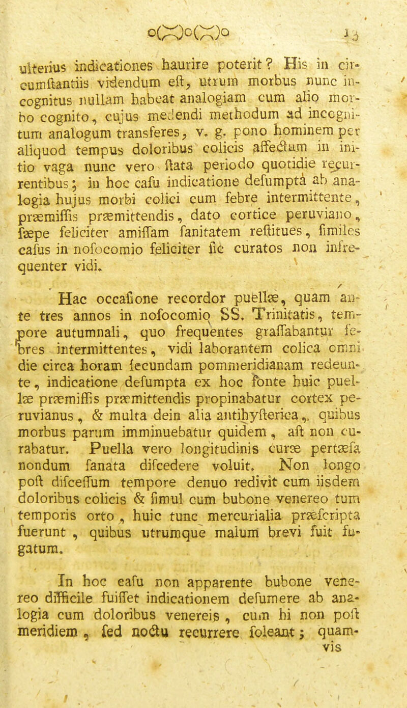 * uiteiius indicatioiies haurire poterit ? His. in cir- cumftantiis vrdendum eft;, mriim morbus nunc in- cognitus nuUam habeat analogiam cum alio mor- ho cognito, cujus medendi methodum ad inccgi)i- tum analogum transferes, v. g. pono hominem per aliquod tempus doloribus colicis affedum in ini- tio vaga nunc vero ftata periodo quotidie refur- rentibus; in hoc cafu indicatione defumpta ab ana- logia hujus morbi colici cum febre intermittente, pr-aemifTis prsemittendis, dato cortice peruviano, faepe feliciter amiffam fanitatem refiitues, fimiles cafus in nofocorpio feliciter fic curatos non infre- quenter vidi. Hac occafione recordor puellse, quam aii~ te tres annos in nofocomio SS, Trinitatis, tem- pore autumnali, quo frequentes grafTabantur fe- bres intermittentes, vidi laborantem colica omni. die circa horam lecundam pommeridianam redeun- te, indicatione defumpta ex hoc fonte huic puei- Ise pr^emiffis prsrmittendis propinabatur cortex pe- ruvianus, & multa dein alia antihyftericaquibus morbus panim imminuebatur quidem, aft non cu- rabatur. Puella vero longitudinis curse perttefa nondum fanata difcedere voluit. Non longo poft difceffum tempore denuo redivit cum iisdem doloribus cohcis & fimul cum bubone venereo tum temporis orto , huic tunc mercurialia prsefcripta fuerunt , quibus utruraque maium brevi fuit fu- gatura. In hoc eafu non apparente bubone veBe- reo difficile fuiffet indicationem defumere ab ana- logia cum doloribus venereis , cu»n hi non poft meridiem , fed nodu reeurrere foieant; quam- vis